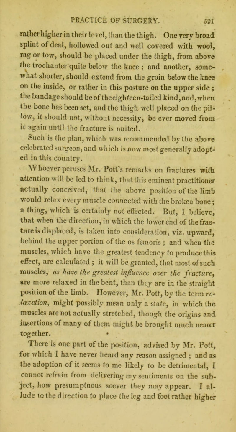 rather higher in their level, than the thigh. One very broad splint of deal, hollowed out and well covered with wool, rag or tow, should be placed under the thigh, from above the trochanter quite below the knee ; and another, some- what shorter, should extend from the groin below the knee on the inside, or rather in this posture on the upper side ; the bandage should be of the eighteen-tailed kind, and,when, the bone has been set, and the thigh well placed on the pil- low, it should not, without necessity, be ever moved from it again until the fracture is united. Such is the plan, which w'as recommended by the above celebrated surgeon, and which is now most generally adopt- ed in this country. Whoever peruses Mr. Pott’s remarks on fractures with attention will be led to think, that this eminent practitioner actually conceived, that the above position of the limb would relax every muscle connected with the broken bone; a thing, which is certainly not effected. But, I believe, that when the direction, in which the lower end of the frac- ture is displaced, is taken into consideration, viz. upward, behind the upper portion of the os femoris ; and when the muscles, which have the greatest tendency to produce this effect, arc calculated ; it will be granted, that mostofsuch muscles, as have the greatest injiuence over the fracture, are more relaxed in the bent, than they are in the straight position of the limb. However, Mr. Pott, by the term re- taxation, might possibly mean only a state, in which the muscles are not actually stretched, though the origins and insertions of many of them might be brought much nearer together. * There is one part of the position, advised by Mr. Pott, for which I have never heard any reason assigned ; and as the adoption of it seems to me likely to be detrimental, I cannot refrain from delivering my sentiments on the sub- ject, how presumptuous soever they may appear. I al- lude to the direction to place the leg and foot rather higher