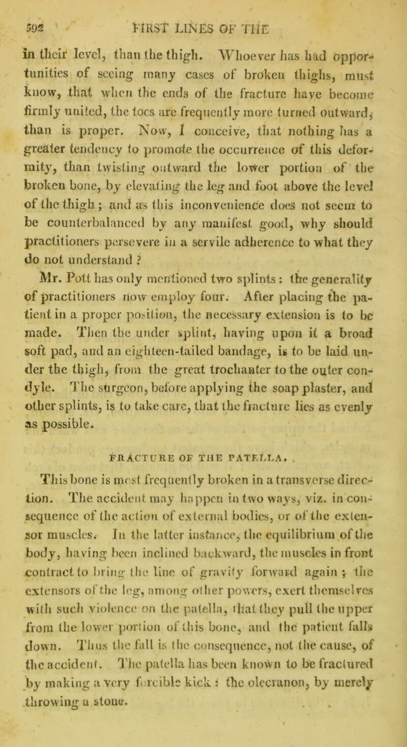 In tliclr level, than the thigh. Whoever has had oppor- tunities of seeing many cases of broken thighs, must know, that when the ends of the fracture have become firmly united, the toes are frequently more turned outward* than is proper. Now, 1 conceive, that nothing has a greater tendency to promote the occurrence of this defor- mity, than twisting outward the lower portion of the broken bone, by elevating the leg and foot above the level of the thigh ; and as this inconvenience does not seem to be counterbalanced by any manifest good, why should practitioners persevere in a servile adherence to what they do not understand ? Mr. Pott has only mentioned two splints : the generality of practitioners now employ four. After placing the pa- tient in a proper portion, the necessary extension is to be made. Then the under splint, having upon it a broad soft pad, and an eighteen-tailed bandage, is to be laid un- der the thigh, from the great trochanter to the outer con- dyle. The surgeon, before applying the soap plaster, and other splints, is to take care, that the fracture lies as evenly as possible. FRACTURE OF THE PATELLA. . This bone is most frequently broken in a transverse direc- tion. The accident may happen in two ways, viz. incon- sequence of the action of external bodies, or of the exten- sor muscles* In the latter instance, the equilibrium of the body, having been inclined backward, the muscles in front contract to bring the line of gravity forward again ; the extensors of the leg, among other powers* exert themselves w ith such violence on the patella, that they pull the upper from the lower portion of this bone, and the patient falls down. Thus the fall is the consequence, not the cause, of the accident. The patella has been known to be fractured by making a very forcible kick : the olecranon, by merely throwing a stone.