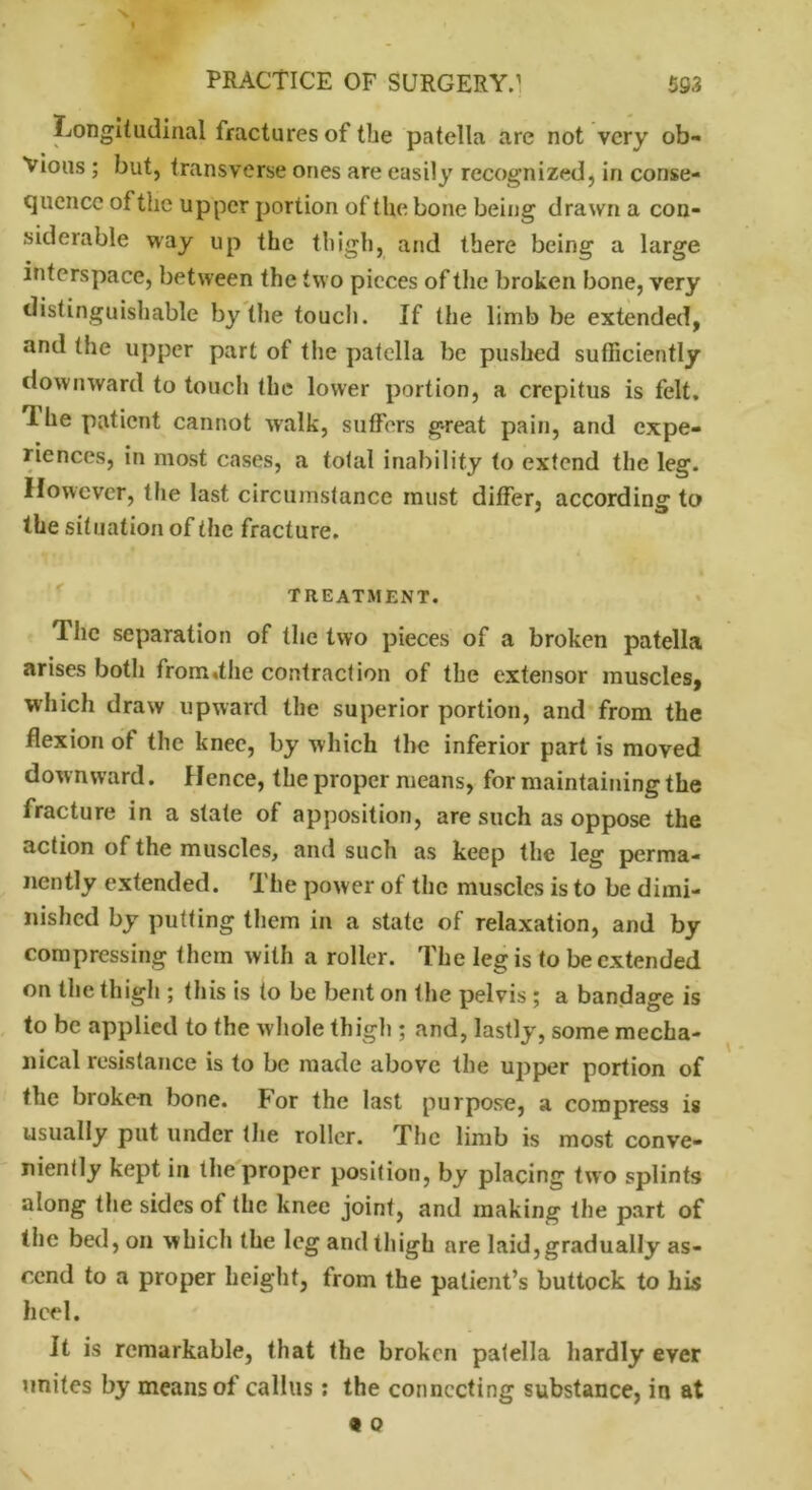 ^Longitudinal fractures of the patella are not very ob- vious ; but, transverse ones are easily recognized, in conse- quence of the upper portion of the bone being drawn a con- siderable way up the thigh, and there being a large interspace, between the two pieces of the broken bone, very distinguishable by the touch. If the limb be extended, and the upper part of the patella be pushed sufficiently downward to touch the lower portion, a crepitus is felt. T-he patient cannot walk, suffers g-reat pain, and expe- riences, in most cases, a total inability to extend the leg. However, the last circumstance must differ, according1 to the situation of the fracture. TREATMENT. The separation of the two pieces of a broken patella arises both from,the contraction of the extensor muscles, which draw upward the superior portion, and from the flexion of the knee, by which the inferior part is moved downward. Hence, the proper means, for maintaining the fracture in a state of apposition, are such as oppose the action of the muscles, and such as keep the leg perma- nently extended. The power of the muscles is to be dimi- nished by putting them in a state of relaxation, and by compressing them with a roller. The leg is to be extended on the thigh ; this is to be bent on the pelvis ; a bandage is to be applied to the whole thigh ; and, lastly, some mecha- nical resistance is to be made above the upper portion of the broken bone. For the last purpose, a compress is usually put under the roller. The limb is most conve- niently kept in the proper position, by placing two splints along the sides of the knee joint, and making the part of the bed, on which the leg and thigh are laid,gradually as- cend to a proper height, from the patient’s buttock to his heel. It is remarkable, that the broken patella hardly ever unites by means of callus: the connecting substance, in at