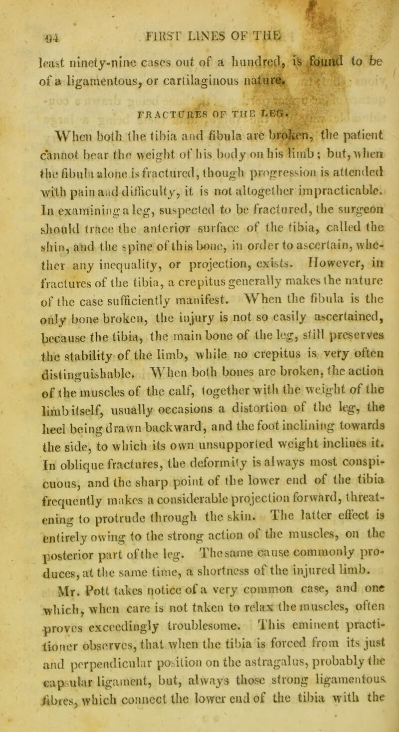 • Wf % 4)4 FIRST LINES OF THE least ninety-nine cases out of a hundred? is found to be of a ligamentous, or cartilaginous nature. * * » FRACTURES OF THE EEC.. When both the tibia and fibula are broken, the patient cannot bear the weight of his body on his limb ; but,’when the fibula alone is fractured, though progression is attended with pain and ditliculty, it is not altogether impracticable. In examining a leg, suspected to be fractured, the surgeon should trace the anterior surface of the tibia, called the shin, and the spine of this bone, in order to ascertain, whe- ther any inequality, or projection, exists. However, in fractures of the tibia, a crepitus generally makes the nature of the case sufficiently manifest. When the fibula is the only bone broken, the injury is not so easily ascertained, because the tibia, the main bone of the leg, still preserves the stability of the limb, while no crepitus is very often distinguishable. When both bones arc broken, the action of the muscles of the calf, together with the weight of the limb itself, usually occasions a distortion of the leg, the heel being drawn backward, and the foot inclining towards the side, to which its own unsupported weight inclines it. In oblique fractures, the deformity is always most conspi- cuous, and the sharp point of the lower end of (lie tibia frequently makes a considerable projection forward, threat- ening to protrude through the skin. The latter effect is entirely owing to the strong action ol the muscles, on the posterior part of the leg. The same cause commonly pro- duces, at the same time, a shortness of the injured limb. Mr. Pott takes notice of a very common case, and one which, when care is not taken to relax the muscles, often proves exceedingly troublesome. This eminent practi- tioner observes, that when the tibia is forced from its just and perpendicular position on the astragalus, probably the capsular ligament, but, always those strong ligamentous, fibres, which connect the lower cud of the tibia with the