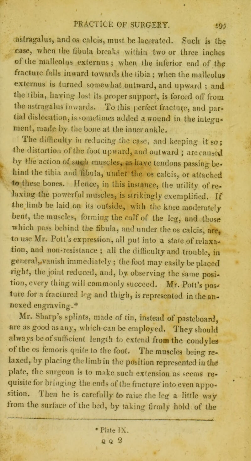 astragalus, and os calcis, must be lacerated. Such is the case, when ilie fibula breaks within two or three inches of (he malleolus externus ; when (he inferior end of the fracture falls inward towards the libia; when the malleolus externus is turned somewhat.outward, and upward ; and the libia, having lost its proper support, is forced off from the astragalus inwards. To (his perfect fracture, and par- tial dislocation, is sometimes added a wound in the inte^u- merit, made by the bone at the inner ankle. The difficulty in reducing the case, and keeping it so; the distortion of the fool upward, and outward ; are caused y bY action of such muscles, as have tendons passing be- hind (he tibia and fibula, under the os calcis, or attached to these bones. Hence, in this ins lance, the utility of re- laxing the powerful muscles, is strikingly exemplified. If the limb be laid ou its outside, with the knee moderately bent, the muscles, forming the calf of the log, and those which pass behind the fibula, and under (he os calcis, are, to use Mr. Pott’s expression, all put into a stale of relaxa- tion, and non-resistance ; all the difficulty and trouble, in general,.vanish immediately; the foot may easily be placed right, the joint reduced, and, by observing (he same posi- tion, every thing will commonly succeed. Mr. Pott’s pos- ture for a fractured leg and thigh, is represented in (he an- nexed engraving.* Mr. Sharp’s splints, made of tin, instead of pasteboard, are as good as any, w hich can be employed. They should always be of sufficient length to extend from the condyles of the os femoris quite (o the foot, d lie muscles being re- laxed, by placing the limb in the position represented in the plate, the surgeon is to make such extension as seems re- quisite for bringing the ends of (lie fracture into even appo- sition. 1 lien he is carefully to raise the leg a little way from the surface of the bed, by taking firmly hold of the * Plate IX.