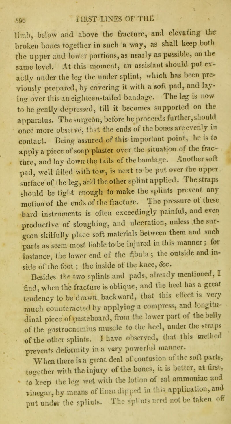 limb, below and above the fracture, and elevating the broken bones together in such a waj, as shall keep both the upper and lower portions, as nearly as possible, on the same level. At this moment, an assistant should put ex- actly under the leg the under splint, which has been pre- viously prepared, by covering it with a soft pad, and la)- ing over this an eighteen-tailed bandage. The leg is now to be gently depressed, till it becomes supported on the apparatus. The surgebn, before he proceeds further, should once more observe, that the ends of the bones are evenly in contact. Being assured of this important point, he is to apply a piece of soap plaster over the situation ot tire frac- ture, and lay down the tails of the bandage. Another soft pad, well filled with tow, is next to be put over the upper surface of the leg, and the other splint applied. The straps should be tight enough to make the splints prevent any motion of the ends of the fracture. The pressure of these bard instruments is often exceedingly painful, and even productive of sloughing, and ulceration, unless .the sur- geon skilfully place soft materials between them and such parts as seem most liable to be injured in this manner , for instance, the lower end of the fibula ; the outside and in- side of the foot; the inside of the knee, &c. Besides the two splints and pads, already mentioned, I find, when the fracture is oblique, and the heel has a great tendency to be drawn backward, that this effect is xeiy much counteracted by applying a compress, and longitu- dinal piece o fpasteboard, from the lower part of the belly of the gastrocnemius muscle to the heel, under the straps of the other splints. I have observed, that this method prevents deformity in a very powertul manner. When there is a great deal of contusion of the soft parts, together with the injury of the bones, it is better, at first, ' to keep the leg wet with the lotion of sal ammoniac and vinegar, by means of linen dipped in this application, and put under the splints. The splints need not be taken oft