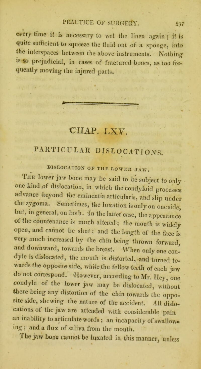 every time it is necessary (o wet the linen again ; if is quite suiKcient to squeeze the fluid out of a sponge, into the interspaces between the above instruments. Nothing is so prejudicial, in cases of fractured bones, as too fre- quently moving the injured parts. CIIAP. LXV. PARTICULAR DISLOCATIONS. * ^ DISLOCATION OF THE LOWER JAW. The lower jaw bone may be said to be subject to only one kind of dislocation, in which the condyloid processes advance beyond the eininentia articularis, and slip under the zygoma. Sometimes, the luxation is only on one side, but, in general, on both. In the latter case, the appearance of the countenance is much altered ; the mouth is widely open, and cannot be shut; and the length of the face is very much increased by the chin being thrown forward, and downward, towards the breast. When only one con- dyle is dislocated, the mouth is distorted, and turned to- wards the opposite side, while the fellow teeth of each jaw do not correspond. However, according to Mr. Hey, one condyle of the lower jaw may be dislocated, without there being any distortion of the chin towards the oppo- site side, shewing the nature of the accident. All dislo- cations of the jaw are attended with considerable pain an inability to articulate words ; an incapacity of swallow* ing; and a flux of saliva from the mouth. The jaw bone cannot be luxated in this manner, unless