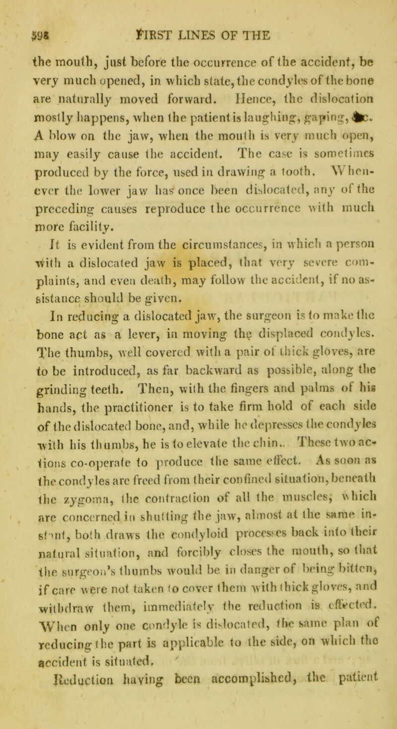 the mouth, just before the oecurrence of the accident, be very much opened, in which state, the condyles of the bone are naturally moved forward. Hence, the dislocation mostly happens, when the patient is laughing, gaping, |fcc. A blow on the jaw, when the mouth is very much open, may easily cause Ihe accident. The case is sometimes produced by the force, used in drawing a tooth, Yv hen- cver the lower jaw has once been dislocated, any of the preceding causes reproduce the occurrence with much more facility. It is evident from the circumstances, in which a person with a dislocated jaw is placed, that very severe com- plaints, and even death, may follow the accident, if no as- sistance should be given. In reducing a dislocated jaw, the surgeon is to make the bone apt as a lever, in moving the displaced condyles. The thumbs, well covered with a pair oi thick gloves, are to be introduced, as far backward as possible, along the grinding teeth. Then, with the fingers and palms of his hands, the practitioner is to take firm hold of each side of the dislocated bone, and, while he depresses the condyles with his thumbs, he is to elevate the chin.. These two ac* lions co-operate to produce the same etlect. As soon as the condyles are freed from their confined situation, beneath the zygoma, Ihe contraction of all the musclesj which arc concerned in shutting the jaw, almost at the same in- stant, both draws the condyloid processes back into their natural situation, and forcibly closes the mouth, so that tiie surgeon’s thumbs would be in danger ol being bitten, if care were not taken (o cover them w ith thick gloves, and withdraw them, immediately the reduction is effected. When only one condyle is dislocated, the same plan of reducing l he part is applicable to the side, on which the accident is situated. Reduction having been accomplished, the patient