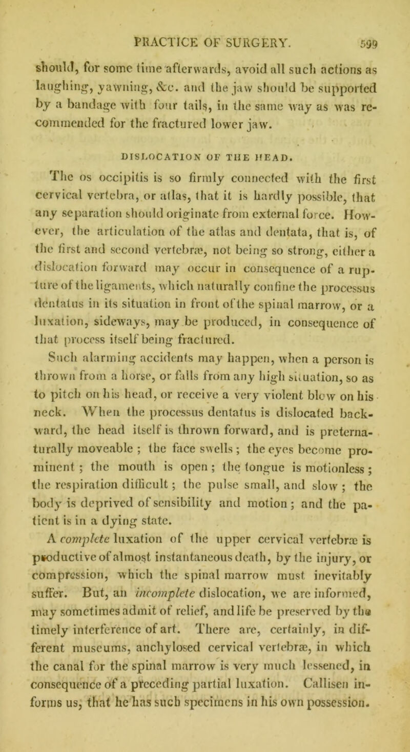 should, for some time afterwards, avoid all such actions as Laughing, yawning, &e. and the jaw should be supported by a bandage with four tails, iu the same way as was re- commended for the fractured lower jaw. DISLOCATION OF THE MEAD. The os occipitis is so firmly connected with the first cervical vertebra, or atlas, that it is hardly possible, that any separation should originate from external force. How- ever, the articulation of the atlas and dentata, that is, of the tirst and second vertebra;, not being so strong, either a dislocation forward may occur in consequence of a rup- ture of the ligaments, which naturally confine the processus dentatus in its situation in front of the spinal marrow, or a luxation, sideways, may be produced, in consequence of that process itself being fractured. Such alarming accidents may happen, when a person is thrown from a horse, or falls from any high situation, so as to pitch on his head, or receive a very violent blew on his neck. When the processus dentatus is dislocated back- ward, the head itself is thrown forward, and is pretema- turally moveable ; the face swells ; the eyes become pro- minent ; the mouth is open ; the tongue is motionless ; the respiration difficult; the pulse small, and slow ; the body is deprived of sensibility and motion; and the pa- tient is in a dying state. A complete luxation of the upper cervical vertebra:; is productive of almost instantaneousdeath, by the injury, or compression, which the spinal marrow must inevitably suffer. But, an incomplete dislocation, we are informed, may sometimes admit of relief, and life he preserved by th« timely interference of art. There are, certainly, in dif- ferent museums, anchylosed cervical vertebrae, in which the canal for the spinal marrow is very much lessened, in consequence of a preceding partial luxation. Callisen in- forms us, that he has such specimens in his own possession-
