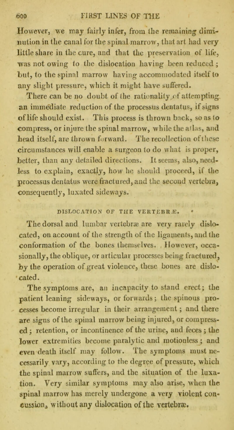 However, we may fairly infer, from the remaining dimi- nution in the canal for the spinal marrow, that art had very little share in the cure, and that the preservation of life, was not owing to the dislocation having been reduced ; but, to the spinal marrow having accommodated itself to any slight pressure, which it might have suffered. There can be no doubt of the rationality, of attempting an immediate reduction of the processus dentatus, if signs of life should exist. This process is thrown back, so as to compress, or injure the spinal marrow, while the atlas, and head itself, are thrown forward. The recollection of these circumstances will enable a surgeon to do w hat is proper, better, than any detailed directions. It seems, also, need- less to explain, exactly, how he should proceed, if the processus dentatus were fractured, and the second vertebra, consequently, luxated sideways. DISLOCATION OF THE VERTEBRAE. • The dorsal and lumbar vertebrae are very rarely dislo- cated, on account of the strength of the ligaments, and the conformation of the bones themselves. However, occa- sionally, the oblique, or articular processes being fractured, by the operation of great violence, these bones arc dislo- cated. The symptoms are, an incapacity to stand erect; the patient leaning sideways, or forwards; the spinous pro- cesses become irregular in their arrangement; and there are signs of the spinal marrow being injured, or compress- ed ; retention, or incontinence of the urine, and feces ; the lower extremities become paralytic and motionless; and even death itself may follow . The symptoms must ne- cessarily vary, according to the degree of pressure, which the spinal marrow suffers, and the situation of the luxa- tion. Very similar symptoms may also arise, when the spinal marrow has merely undergone a very violent con- cussion., without any dislocation of the vertebra:.
