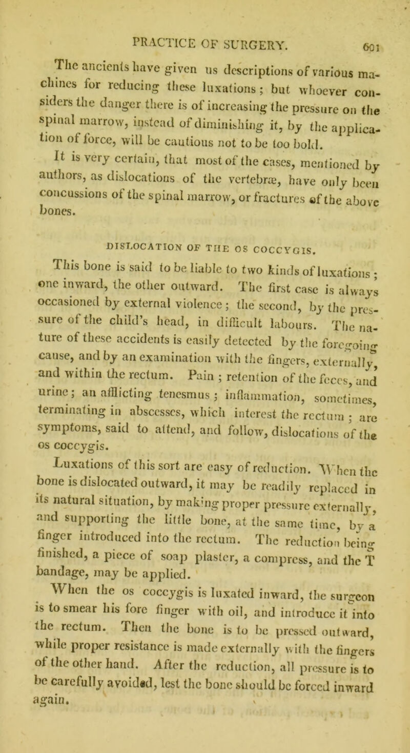 603 The ancients have given us descriptions of various ma- chines for reducing these luxations ; but whoever con- siders the danger there is of increasing the pressure on the spinal marrow, instead of diminishing it, by the applica- tion of lorce, will be cautious not to be too bold. It is very certain, that most of the cases, mentioned by authors, as dislocations of the vertebrae, have only been concussions of the spinal marrow, or fractures of the above bones. DISLOCATION OF THE OS COCCYGIS. This bone is said to be liable to two kinds of luxations * one inward, the other outward. The first case is always occasioned by external violence; the second, by the pres- sure of tins child’s head, in difficult labours. The na- ture of these accidents is easily detected by the foregoing cause, and by an examination with the lingers, external]/, and within the rectum. Pain ; retention of the feces, and' urine; an afflicting tenesmus; inflammation, sometimes, terminating in abscesses, which interest the rectum ; are symptoms, said to attend, and follow, dislocations of the os coccygis. Luxations of this sort are easy of reduction. 'When the bone is dislocated outward, it may be readily replaced in its natural situation, by making proper pressure externally, and supporting the little bone, at the same time, bva finger introduced into the rectum. The reduction being finished, a piece of soap plaster, a compress, and the T bandage, may be applied. When the os coccygis is luxated inward, the surgeon is to smear his fore linger with oil, and introduce it into • he rectum. Then the bone is to be pressed outward, while proper resistance is made externally with the fingers of the other hand. After the redaction, all pressure is to be carefully avoided, lest the bone should be forced inward again.