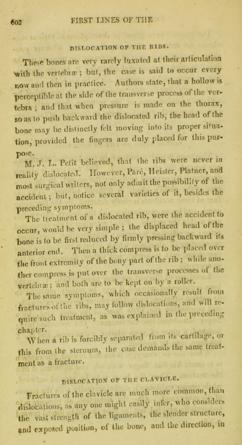dislocation of THE IllliS. These bones are very rarely luxated at their articulation with the vertebrae ; but, the case is said to occur every now and then in practice. Authors state, that a hollow is perceptible at the side of the transverse process of the ver- tebra ; and that when pressure is made on the thorax, so as to push backward the dislocated rib, the head of the bone may be distinctly felt moving into its proper situa- tion, provided the fingers are duly placed for this pur- pose. M. .T. L. Petit believed, that the ribs were never m reality dislocated. However, Pare, lleistcr, Plainer, and most surgical writers, not only admit the possibility of the accident; but, notice several varieties of it, besides the preceding symptoms. The treatment of a dislocated rib, were ihc accident to occur, would be very simple ; the displaced head ol the bone is to be first reduced by firmly pressing backward its anterior end. Then a thick compress is to be placed over the front extremity of the bony part of the rib ; while ano- ther compress is put over the transverse processes of the vertebrae; and both are to be kept on by a roller. The same symptoms, which occasionally result fiotu fractures of the ribs, may follow dislocations, and will re- quire such treatment, as was explained in the preceding chapter. When a rib is forcibly separated from its cartilage, o\ this from the sternum, the case demands the same tieat- ment as a fracture. dislocation of the clavicle. Fractures of the clavicle are much more common, than dislocations, as any one might easily infer, who considers the vast strength of the ligaments, the slender structure, and exposed position, of the bone, and the direction, m