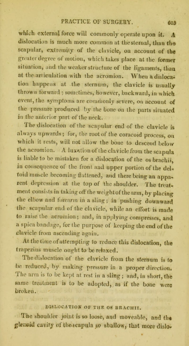 which externa} force will commonly operate upon it. A dislocation is much more common at the sternal, Ilian the scapular, extremity of the clavicle, on account of the greater degree of motion, which takes place at the former situation, and the weaker structure of the ligaments, than at the articulation with the acromion. When a disloca- tion happens at the sternum, the clavicle is usually- thrown forward ; sometimes, however, backward, in which event, the symptoms are commonly severe, on account of the pressure produced by the bone on the parts situated in the anterior part of the neck. The dislocation of the scapular end of the clavicle is always upwards; for, the root of the coracoid process, on which it rests, will not allow the bone to descend below the acromion. A luxation of the clavicle from the scapula is liable to be mistaken for a dislocation of the os brachii, in consequence of the front and upper portion of the del- toid muscle becoming flattened, and there being an appa- rent depression at the top of the shoulder. The treat- ment consists in taking off the weightofthearm, by placing the elbow and forearm in a sling; in pushing downward the scapular end of the clavicle, while an effort is made to raise the acromion; and, in applying compresses, and a spica bandage, for the purpose of keeping the end of the clavicle from ascending again. At the time of attempting to reduce this dislocation, the trapezius muscle ought to be relaxed. The dislocation of the clavicle from the sternum is to be reduced, by making pressure in a proper direction. '1 he arm is to be kept at. rest in a sling ; and, in short, the same treatment is to be adopted, as if the bone were broken. DISLOCATION OF TIIF. OS BRACHII. The shoulder joint is so loose, and moveable, and th# glenoid cavity of thctcapula so shallow, that more dislo-