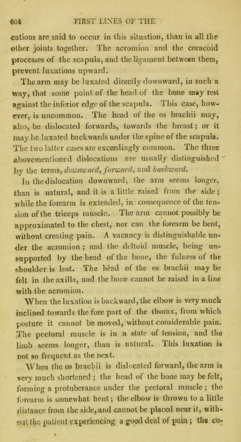 cations are said to occur in this situation, than in all the other joints together. The acromion and the coracoid processes of the scapula, and the ligament between them, prevent luxations upward. The arm may be luxated directly downward, in such a way, that some point of the head of the bone may rest against the inferior edge of the scapula. This case, how- ever, is uncommon. The head of the os brachii may, also, be dislocated forwards, towards the breast; or it may be luxated backwards under the spine of the scapula. The two latter cases are exceedingly common. The three abovementioned dislocations are usually distinguished  by the terms, downward, forward, and backward. In the dislocation downward, the arm seems longer, than is natural, and it is a little raised from the side ; while the forearm is extended, in consequence of the ten- sion of the triceps muscle. The arm cannot possibly be approximated to the chest, nor can the forearm be bent, without creating pain. A vacancy is distinguishable un- der the acromion ; and the deltoid muscle, being un- supported by the head of (he bone, the fulness of the shoulder is lost. The head of the os brachii may be felt in the axilla, and the bone cannot be raised in a line with the acromion. When the luxation is backward, the elbow is very much inclined towards the fore part of the thorax, from which posture it cannot be moved, without considerable pain. The pectoral muscle is in a state of tension, and the limb seems longer, than is natural. This luxation is not so frequent as the next. When the os brachii is dislocated forward, the arm is very much shortened ; the head of the bone may be felt, forming a protuberance under the pectoral muscle ; the forearm is somewhat bent; the elbow is thrown to a little distance from the side, and cannot be placed near it, with- out the patient experiencing a good deal of pain ; the co*