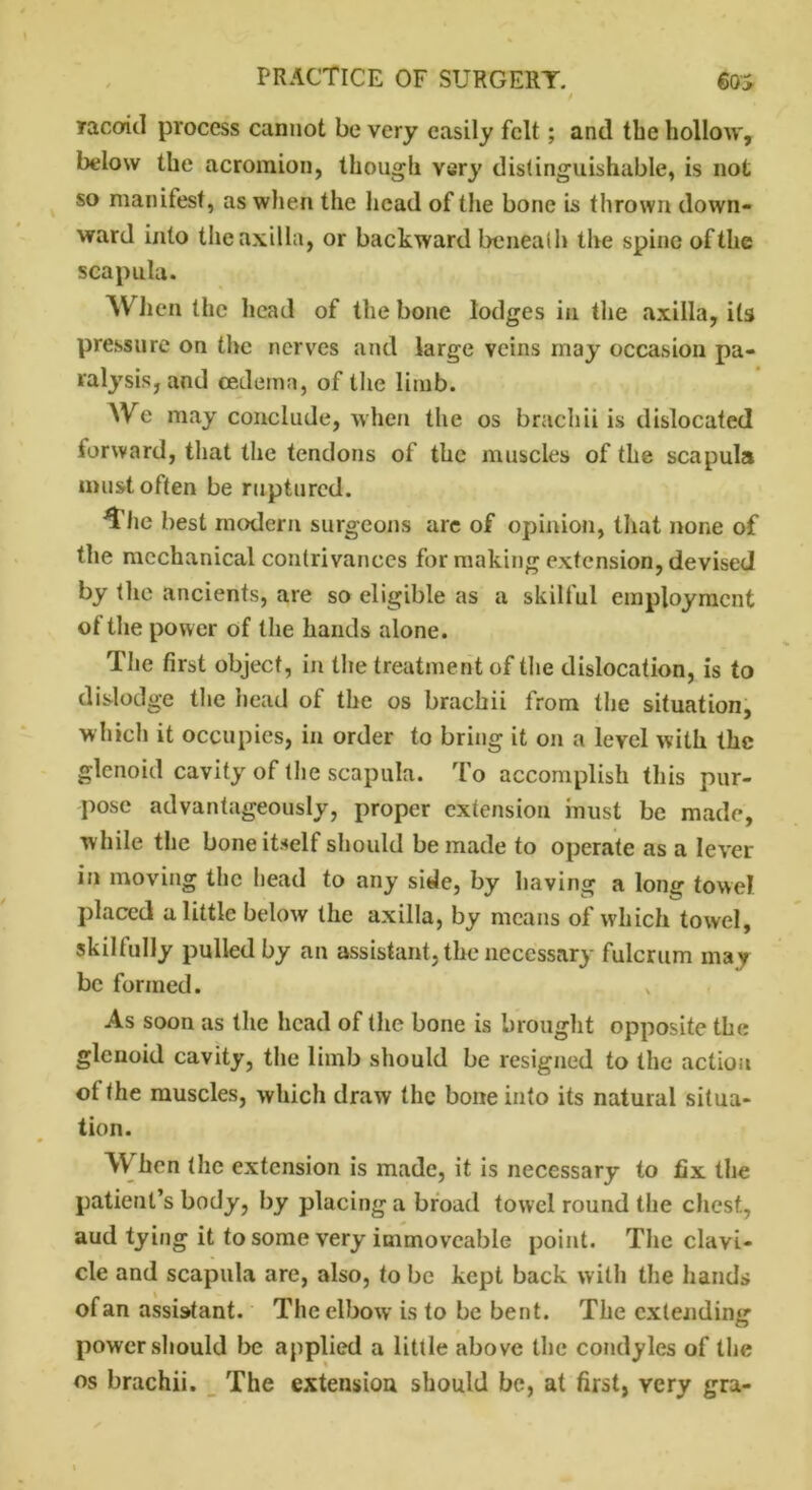 TacoitI process cannot be very easily felt; and the hollow, below the acromion, though very distinguishable, is not so manifest, as when the head of the bone is thrown down- ward into the axilla, or backward beneath the spine of the scapula. When the head of the bone lodges in the axilla, its pressure on the nerves and large veins may occasion pa- ralysis, and cedema, of the limb. We may conclude, when the os brachii is dislocated forward, that the tendons of the muscles of the scapula must often be ruptured. *t'he best modern surgeons are of opinion, that none of the mechanical contrivances for making extension, devised by the ancients, are so eligible as a skilful employment ot the power of the hands alone. The first object, in the treatment of the dislocation, is to dislodge the head of the os brachii from the situation, which it occupies, in order to bring it on a level with the glenoid cavity of the scapula. To accomplish this pur- pose advantageously, proper extension must be made, while the bone itself should be made to operate as a lever- in moving the head to any side, by having a long towel placed a little below the axilla, by means of which towel, skilfully pulled by an assistant, the necessary fulcrum may be formed. As soon as the head of the bone is brought opposite the glenoid cavity, the limb should be resigned to the action ot the muscles, which draw the bone into its natural situa- tion. When the extension is made, it is necessary to fix the patient’s body, by placing a broad towel round the chest, aud tying it to some very immoveable point. The clavi- cle and scapula are, also, to be kept back with the hands of an assistant. The elbow is to be bent. The extending power should be applied a little above the condyles of the os brachii. The extension should be, at first, very gra-