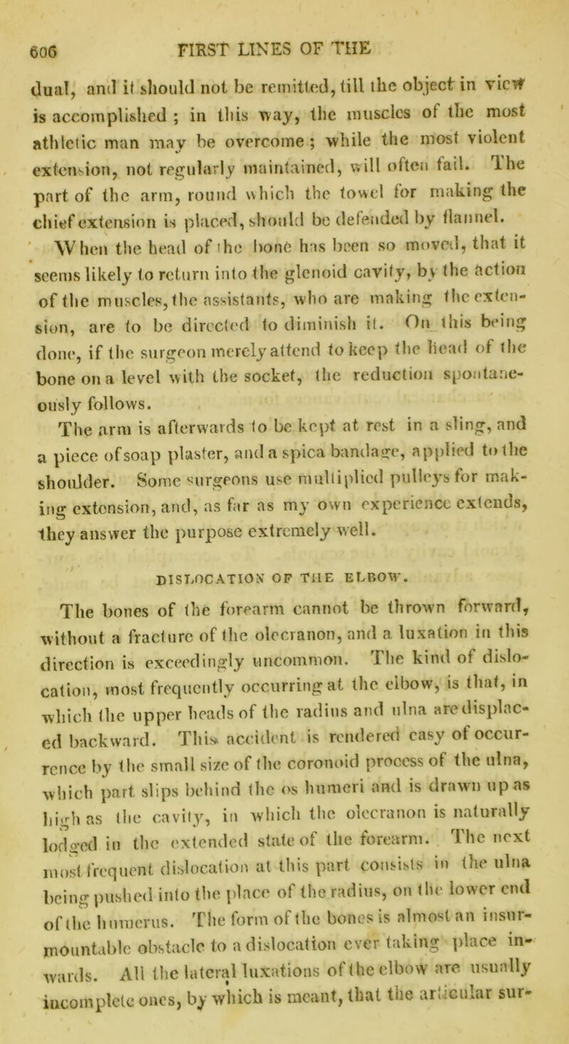dual, and it should not be remitted, till the object in vie# is accomplished ; in this May, the muscles ot the most athletic man may be overcome; while the most violent extension, not regularly maintained, will often tail, lhe part of the arm, round which the towel tor making the chief extension is placed, should bo defended by flannel. When the head of the bone has been so moved, that it seems likely to return into the glenoid cavity, by the action of the muscles, the assistants, who are making the exten- sion, are to be directed to diminish it. On this being done, if the surgeon merely'attend to keep the head of the bone on a level with the socket, the reduction spontane- ously follows. The arm is afterwards to be kept at rest in a sling, and a piece of soap plaster, and a spica bandage, applied to the shoulder. Some surgeons use multiplied pulleys for mak- ing extension, and, as far as my own experience extends, they answer the purpose extremely well. dislocation* of the elbow. The bones of the forearm cannot be thrown forward, without a fracture of the olecranon, and a luxation in this direction is exceedingly uncommon. The kind ot dislo- cation, most frequently occurring at the elbow, is that, in which (he upper heads of (he radius and ulna aredisplnc- ed backward. This, accident is rendered easy ot occur- rence by the small size of the coronuid process of the ulna, which part slips behind (lie os humeri and is drawn upas high as the cavity, in which the olecranon is naturally lodged in the extended state of the forearm. The next most frequent dislocation at this part consists in the ulna being pushed into the place of the radius, on the lower end of the humerus. The form of the bones is almost an insur- mountable obstacle to a dislocation ever taking place in- wards. All the lateral luxations of the elbow are usually incomplete ones, by which is meant, that the articular sur-