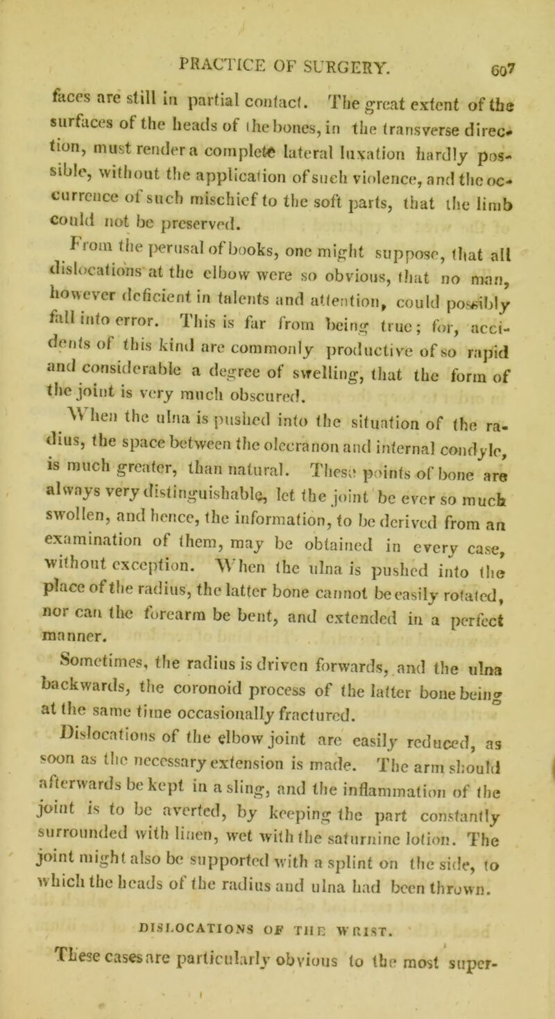 faces are still in partial contact. The great extent of the surfaces of the heads of the bones, in the transverse direc* tion, must render a complete lateral luxation hardly pos- sible, without the application of such violence, and the oc- currence of such mischief to the soft parts, that the limb could not be preserved. from the perusal of books, one might suppose, that all dislocations at the elbow were so obvious, that no man, however deficient in talents and attention, could possibly fall into error. This is far from being true; for, acci- dents of this kind are commonly productive of so rapid and considerable a degree of swelling, that the form of the joint is very much obscured. M hen the ulna is pushed into the situation of the ra- dius, the space between the olecranon and internal condyle, is much greater, than natural. These points of bone are always very distinguishable, let the joint be ever so much swollen, and hence, the information, to be derived from an examination of them, may be obtained in every case, without exception. When (he ulna is pushed into the place of the radius, the latter bone cannot be easily rotated, nos can the forearm be bent, and extended in a perfect manner. Sometimes, the radius is driven forwards, and the ulna backwards, the coronoid process of the latter bone being at the same time occasionally fractured. Dislocations of the elbow joint are easily reduced, ns soon as (lie necessary extension is made. The arm should afterwards be kept in a sling, and the inflammation of the joint is to be averted, by keeping the part constantly surrounded with linen, wet with the saturnine lotion. The joint might also be supported with a splint on the side, to wh‘ch the heads of the radius and ulna had been thrown. DISLOCATIONS OF THE WRIST. TLe;e cases are particularly obvious to the most super- I