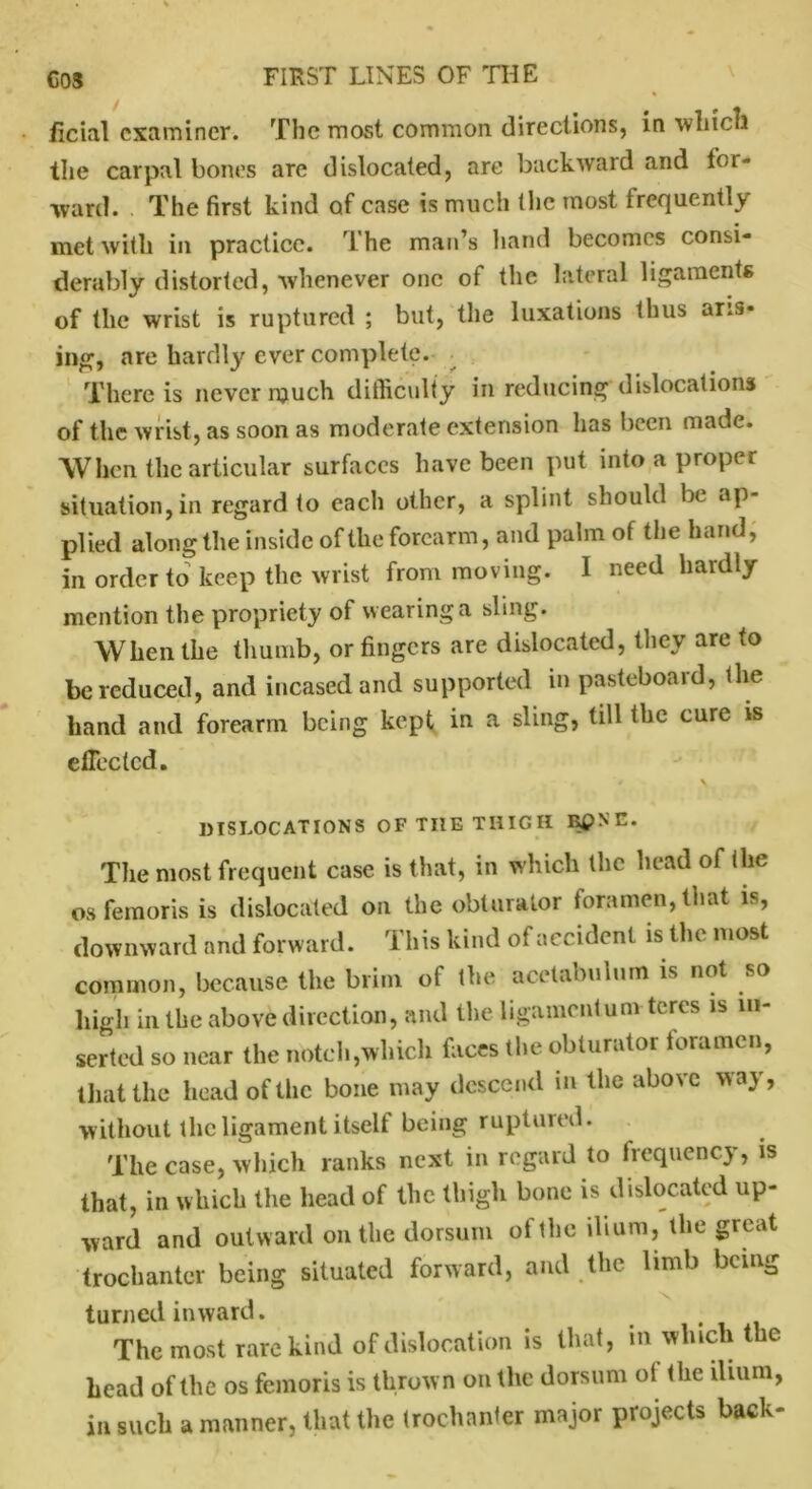 ficial examiner. The most common directions, in which the carpal bones are dislocated, are backward and for- ward. The first kind of case is much (he most frequently met with in practice. 1 he man’s hand becomes consi- derably distorted, whenever one of the lateral ligaments of the wrist is ruptured ; but, the luxations thus aris- ing, are hardly ever complete. There is never much difficulty in reducing dislocations of the wrist, as soon as moderate extension has been made. When the articular surfaces have been put into a proper situation,in regard to each other, a splint should be ap- plied along the inside of the forearm, and palm of the hand, in order to keep the wrist from moving. 1 need hardly mention the propriety of wearing a sling. When the thumb, or fingers are dislocated, they are to be reduced, and incased and supported in pasteboard, the hand and forearm being kept in a sling, till the cure is effected. DISLOCATIONS OF THE THIGH K£>NE. The most frequent case is that, in which the head of the os femoris is dislocated on the obturator foramen, that is, downward and forward. This kind of accident is the most common, because the brim of the acetabulum is not so high in the above direction, and the ligamentunv teres is in- serted so near the notch,which faces the obturator foramen, that the head of the bone may descend in the above way, without the ligament itself being ruptured. The case, which ranks next in regard to frequency, is that, in which the head of the thigh bone is dislocated up- ward and outward on the dorsum of the ilium, the great trochanter being situated forward, and the limb being turned inward. The most rare kind of dislocation is that, m which the head of the os femoris is thrown on the dorsum ol the ilium, in such a manner, that the trochanter major projects back-