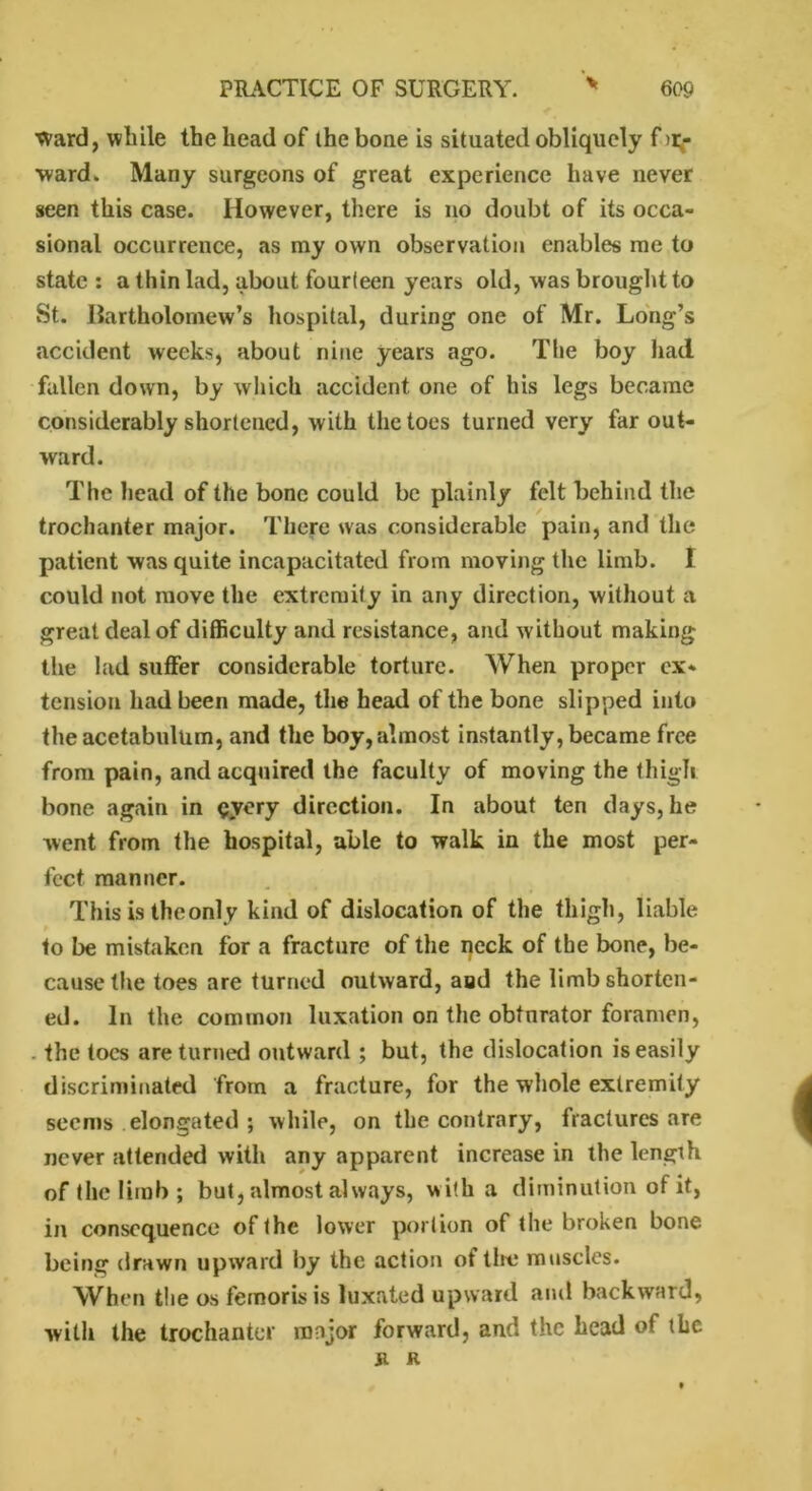 ward, while the head of the bone is situated obliquely f >r- ward. Many surgeons of great experience have never seen this case. However, there is no doubt of its occa- sional occurrence, as my own observation enables me to state : a thin lad, about fourteen years old, was brought to St. Bartholomew’s hospital, during one of Mr. Long’s accident weeks, about nine years ago. The boy had fallen down, by which accident one of his legs became considerably shortened, with the toes turned very far out- ward. The head of the bone could be plainly felt behind the trochanter major. There was considerable pain, and the patient was quite incapacitated from moving the limb. 1 could not move the extremity in any direction, without a great deal of difficulty and resistance, and without making the lad suffer considerable torture. When proper ex- tension had been made, the head of the bone slipped into the acetabulum, and the boy, almost instantly, became free from pain, and acquired the faculty of moving the thigh bone again in <?yery direction. In about ten days, he went from the hospital, able to walk in the most per- fect manner. This is the only kind of dislocation of the thigh, liable to be mistaken for a fracture of the neck of the bone, be- cause the toes are turned outward, and the limb shorten- ed. In the common luxation on the obturator foramen, the toes are turned outward ; but, the dislocation is easily discriminated from a fracture, for the whole extremity seems elongated ; while, on the contrary, fractures are never attended with any apparent increase in the length of the limb ; but, almost always, with a diminution of it, in consequence of the lower portion of the broken bone being drawn upward by the action of the muscles. When the os femorisis luxated upward and backward, with the trochanter major forward, and the head of the Jl r