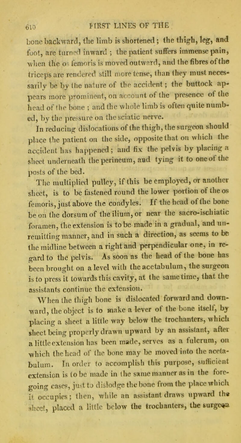bone backward, tlie limb is shortened ; the thigh, leg, and foot, are turned inward ; the patient suffers immense pain, when the os femoris is moved outward, and the fibres of the triceps are rendered still more tense, than they must neces- sarily be by the nature of the accident; the buttock ap- pears more prominent, on account of the presence of the head of the bone ; and the whole limb is often quite numb- ed, by the pressure on the sciatic nerve. In reducing dislocations of the thigh, the surgeon should place the patient on the side, opposite that on which the accident has happened; and fix the pelvis by placing a sheet underneath the perineum, and tying it to oneot the posts of the bed. The multiplied pulley, if this be employed, or another sheet, is to be fastened round the lower portion of the os femoris, just above the condyles. If the head of the bone be on the dorsum of the ilium, or near the sacro-ischiatic foramen, the extension is to be made in a gradual, and un- remitting manner, and in such a direction, as seems to be the midline between a right and perpendicular one, in re- gard to the pelvis. As soon as the head of the bone has been brought on a level with the acetabulum, the suigeon is to press it towards this cavity, at the same time, that the assistants continue the extension. When the thigh bone is dislocated forward and down- ward, the object is to make a lever ot the bone itself, by placing a sheet, a little way below the trochanters, which sheet being properly drawn upward by an assistant, aftei a little extension has been made, serves as a fulcrum, on which the head of the bone may be moved into the aceta- bulum. Hi order to accomplish this purpose, sufficient extension is to be made in the same manner as in the fore- going cases, just to dislodge the bone from the place which it, occupies; then, while an assistant draws upward the sheet, placed a little below the trochanters, the surge^a