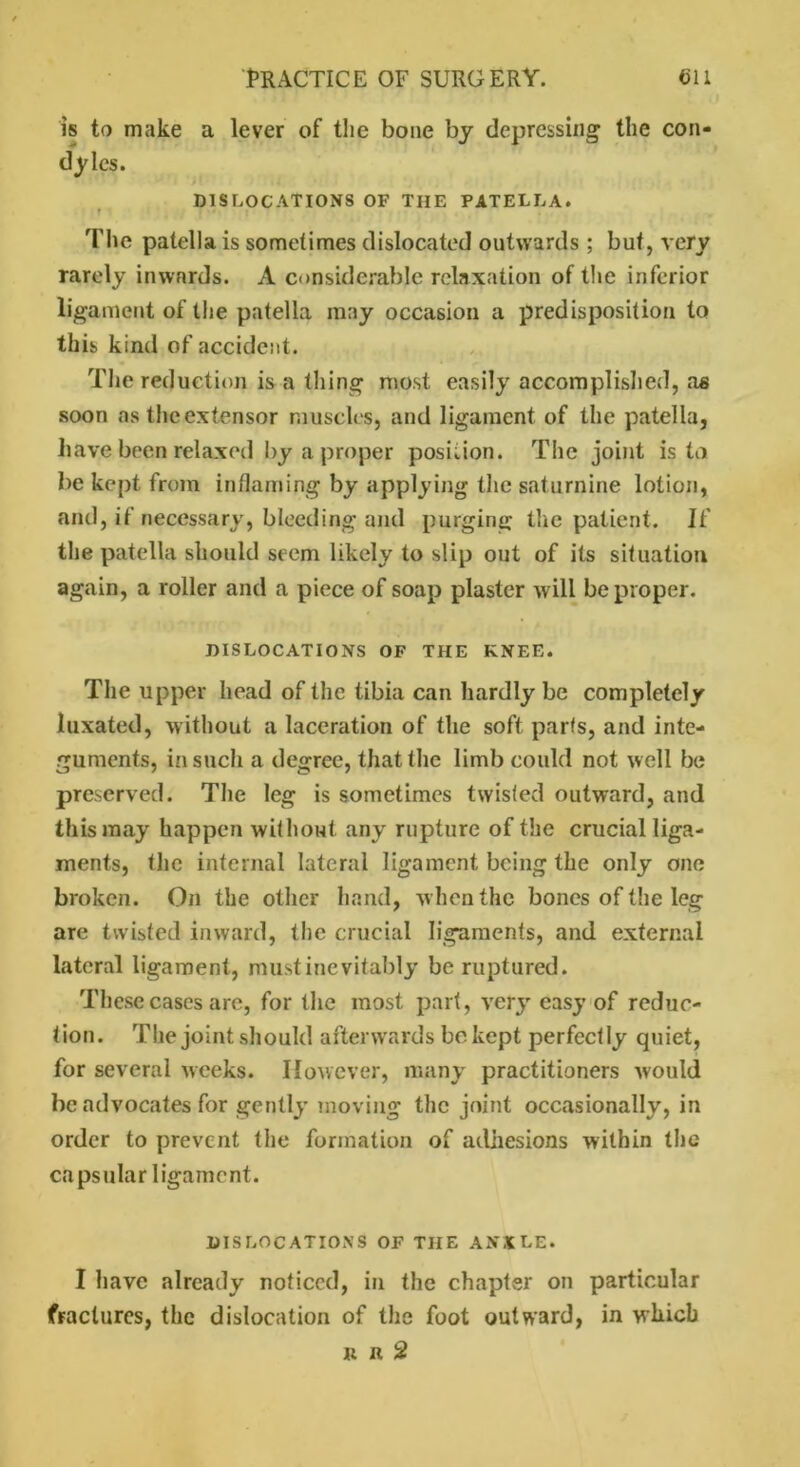 is to make a lever of the bone by depressing the con- dyles. DISLOCATIONS OF THE PATELLA. The patella is sometimes dislocated outwards ; but, very rarely inwards. A considerable relaxation of the inferior ligament of the patella may occasion a predisposition to this kind of accident. The reduction is a thing most easily accomplished, as soon as theextensor muscles, and ligament of the patella, have been relaxed by a proper position. The joint is to be kept from inflaming by applying the saturnine lotion, and, if necessary, bleeding and purging the patient. If the patella should seem likely to slip out of its situation again, a roller and a piece of soap plaster will be proper. DISLOCATIONS OF THE KNEE. The upper head of the tibia can hardly be completely luxated, without a laceration of the soft parts, and inte- guments, in such a degree, that the limb could not well be preserved. The leg is sometimes twisted outward, and this may happen without any rupture of the crucial liga- ments, the internal lateral ligament being the only one broken. On the other hand, w hen the bones of the leg are twisted inward, the crucial ligaments, and external lateral ligament, must inevitably be ruptured. These cases arc, for the most part, very easy of reduc- tion. The joint should afterwards be kept perfectly quiet, for several weeks. However, many practitioners would be advocates for gently moving the joint occasionally, in order to prevent the formation of adhesions within the ca ps ular 1 igamc nt. DISLOCATIONS OF THE ANXLE. I have already noticed, in the chapter on particular fractures, the dislocation of the foot outward, in which it n 2