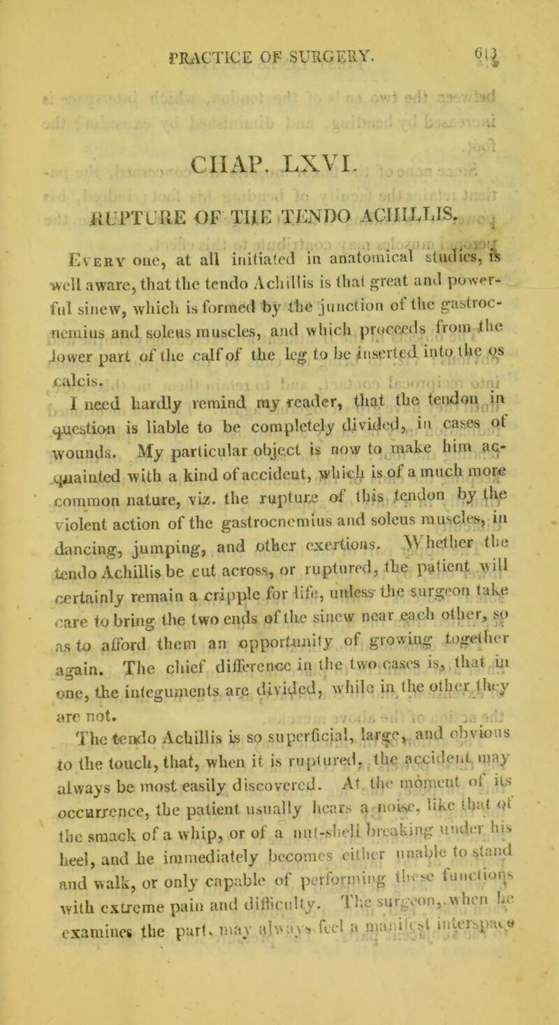,-f k - ( CHAP. LXVI. Jil'PTLItE OF THE TENDO ACIIIEEIS. Every one, at all initiated in anatomical studies, & well aware, that the tendo A chillis is that great and power- ful sinew, which is formed by the junction ot the gastroc- nemius and soleus muscles, and which proceeds from the Jower part of the calf of the leg to be inserted into the os culcis. . u I need hardly remind my reader, that the tendon in question is liable to be completely divided} cases ot wounds. My particular object is now to make him ac- quainted with a kind of accident, which is of a much more common nature, viz. the rupture ol this tendon by tire violent action of the gastrocnemius and soleus muscles, in dancing, jumping, and other exertions. Whether the tendaAchiilis.be eut across, or ruptured, the patient Mill certainly remain a cripple for life, unless the surgeon take care to bring the two ends of the sinew near each other, so as to afford them an opportunity of growing together again. The chief difference in the two cases is, that in one, the integuments are divided, while in the othei they are not. • ,r< ... a.': The tendo Achillis is so superficial, large, and obvious to the touch, that, when it is ruptured, the accident may always be most easily discovered. At the moment ol its occurrence, the patient usually hears a noise, like that ot the smack of a whip, or of a nut-sheU breaking under his heel, and he immediately becomes either unable lo stand and walk, or only capable of performing these functions with extreme pain and difficulty. The, surgeon,.when he examines the part, may feel a nmuwgl »iitersptu«