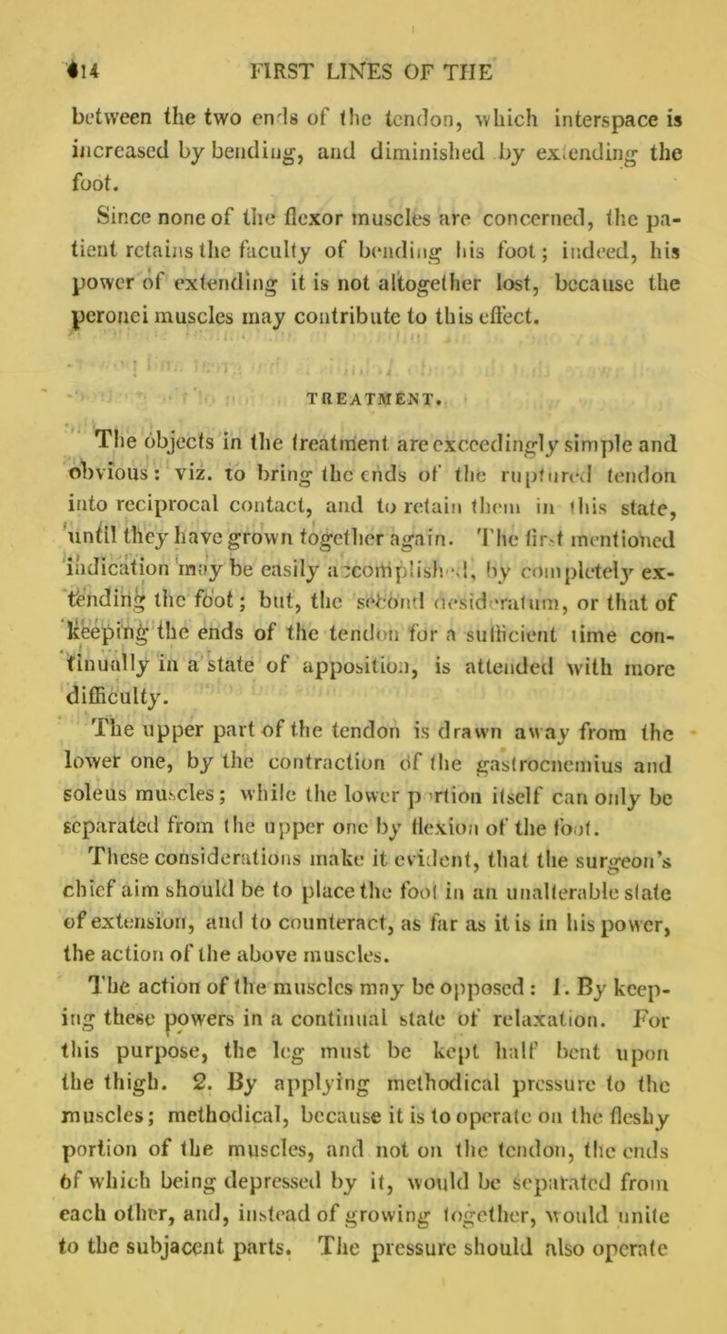 *14 FIRST LINES OF TIIE between the two en'ls of the tendon, which interspace is increased by bending, and diminished by extending the foot. Since none of the flexor muscles are concerned, the pa- tient retains the faculty of bending his foot; indeed, his power of extending it is not altogether lost, because the peronei muscles may contribute to this effect. a-ivj f.‘nr. > .-r i d-iid:,;. d • t-.i.b ■ . . .< TREATMENT. The objects in the treatment are exceedingly simple and obvious: viz. to bring the ends of the ruptured tendon into reciprocal contact, and to retain them in this state, until they have grown together again. The tir-t mentioned indication may be easily accomplish d, by complete^ ex- pending the foot; but, the second desideratum, or that of keeping the ends of the tendon for a sufficient time con- tinually in a state of apposition, is attended with more difficulty. The upper part of the tendon is drawn aw ay from the lower one, by the contraction of the gastrocnemius and soleus muscles; while the lower p rtion itself can only be separated from the upper one by flexion of the foot. These considerations make it evident, that the surgeon's chief aim should be to place the foot in an unalterable state of extension, and to counteract, as far as it is in his power, the action of the above muscles. The action of the muscles may be opposed : 1. By keep- ing these powers in a continual state of relaxation. For this purpose, the leg must be kept half bent upon the thigh. 2. By applying methodical pressure to the muscles; methodical, because it is to operate on the fleshy portion of the muscles, and not on the tendon, the ends 6f which being depressed by it, would be separated from each other, and, instead of growing together, w ould unite to the subjacent parts. The pressure should also operate