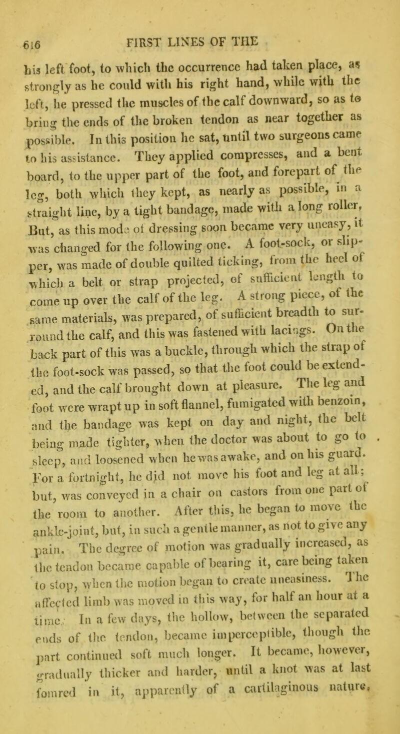 his left foot, to which the occurrence had taken place, as strongly as he could with his right hand, while with the left, he pressed the muscles of the calf downward, so as to bring the ends of the broken tendon as near together as possible. In this position he sat, until two surgeons came to his assistance. They applied compresses, and a bent board, to the upper part of the foot, and forepart of tin leg, both which they kept, as nearly as possible, in a straight line, by a tight bandage, made with a long roller, But, as this mode ot dressing soon became very uneasy, it was changed for the following one. A foot-sock, or slip- per, was made of double quilted ticking, from the heel ot which a belt or strap projected, of sufficient length to come up over the calf of the leg. A strong piece, of the same materials, was prepared, of sufficient breadth to sur- round the calf, and this was fastened with lacings. On the back part of this was a buckle, through which the strap ot the foot-sock was passed, so that the foot could be extend- ed, and the calf brought down at pleasure. The leg and foot were wrapt up in soft flannel, fumigated with benzoin, and the bandage was kept on day and night, the belt being made tighter, when the doctor was about to go to sleep, and loosened when he was awake, and on Ins guard. For a fortnight, he did not. move his foot and leg at all; but, ivas conveyed in a chair on castors from one part cl the room to another. A iter this, he began to ino\e the ankle-joint, but, in such a gentle manner, as not to give any pain. The degree of motion was gradually increased, as the tendon became capable of bearing it, care being taken to stop, when the motion began to create uneasiness. The affected limb was moved in this way, for half an hour at a lime In a few days, the hollow, between the separated ends of the tendon, became imperceptible, though the part continued soft much longer. It became, however, gradually thicker and harder, until a knot was at last fomred in it, apparently of a cartilaginous nature,
