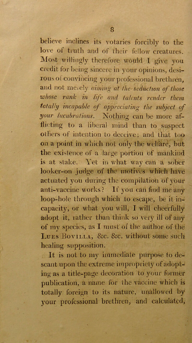 believe inclines its votaries forcibly to the love ot truth and of their fellow creatures. Most willingly therefore would I give you credit for being sincere in your opinions, desi- rous ol convincing your professional brethren, and not merely aiming at the seduction of those whose rank in life and talents render them totally incapable of appreciating the subject of your lucubrations. Nothing can be more af- flicting to a liberal mind than to suspect otliers of intention to deceive; and that too on a point in which not only the welfare, but the existence of a large portion of mankind is at stake. Yet in what way can a sober looker-on judge of the motives which have actuated you during the compilation of your anti-vaccine works? If you can find me any loop-hole through which to escape, be it in- capacity, or what you will, I will cheerfully adopt it, rather than think so vfery ill of any of my species, as I must of the author of the Lues Bovilla, &c. &c. without some such healing supposition. It is not to my immediate purpose to de- scant upon the extreme impropriety of adopt- ing as a title-page decoration to your former publication, a name for the vaccine which is totally foreign to its nature, unallowed by your professional brethren, and calculated.