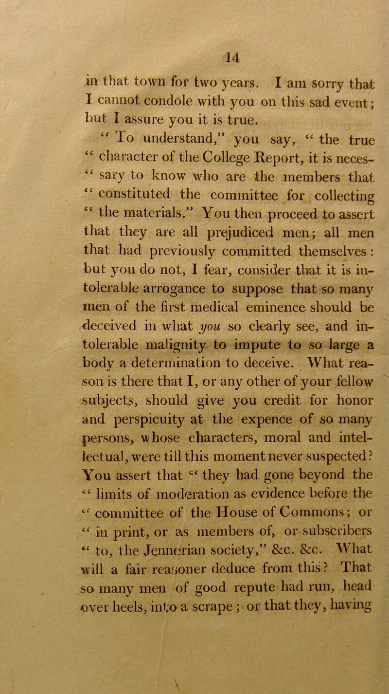 in that town for two years. I am sorry that I cannot condole with you on this sad event; but I assure you it is true. “ To understand/' you say, “ the true “ character of the College Report, it is neces- sary to know who are .the members that constituted the committee for collecting the materials.” You then proceed to assert that they are all prejudiced men; all men that had previously committed themselves: but you do not, I fear, consider that it is in- tolerable arrogance to suppose that so many men of the first medical eminence should be deceived in what you so dearly see, and in- tolerable malignity to impute to so large a body a determination to deceive. What rea- son is there that I, or any other of your fellow subjects, should give you credit for honor and perspicuity at the expence of so many persons, whose characters, moral and intel- lectual, were till this moment never suspected: You assert that they had gone beyond the limits of moderation as evidence before the “ committee of the House of Commons; or cf in print, or ats members of, or subscribers “ to, the Jennerian society,” &c. &c. What will a fair reanoner deduce from this? That so many men of good repute had run, head over heels, into a scrape ; or that they, having