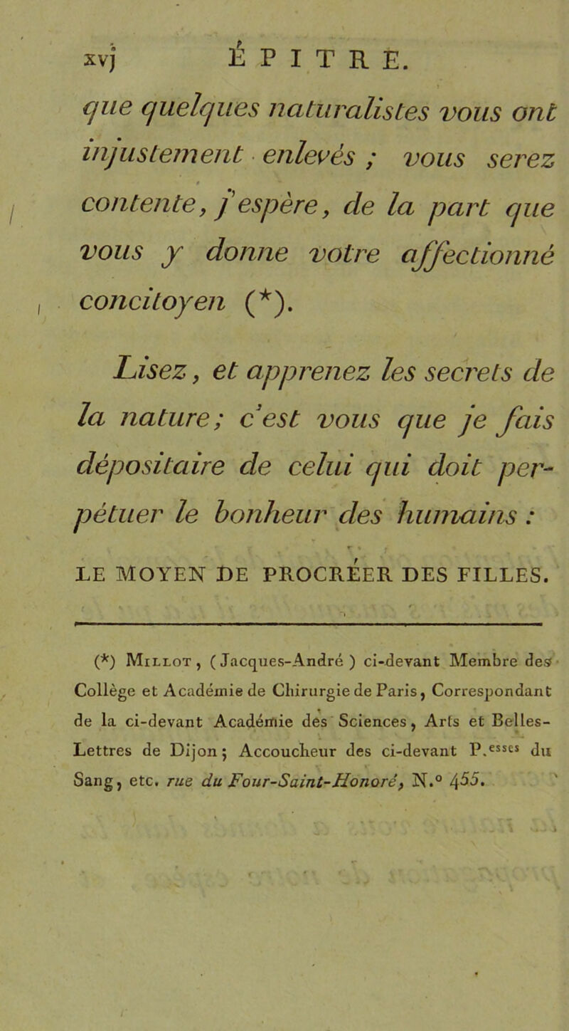 xvj* ÉPITR E. que quelques naturalistes vous ont injustement enlevés ; vous serez » contente, j espère, cle la part que vous y donne votre affectionné concitoyen (*). Lisez, et apprenez les secrets de la nature; cest vous que je fais dépositaire de celui qui doit per- pétuer le bonheur des humains : LE MOYEN DE PROCREER DES FILLES. (*) Millot, (Jacques-André) ci-devant Membre de® Collège et Académie de Chirurgie de Paris, Correspondant de la ci-devant Académie des Sciences, Arts et Belles- Lettres de Dijon ; Accoucheur des ci-devant P.esses du Sang, etc. rue du Four-Saint-Honoré, N.°