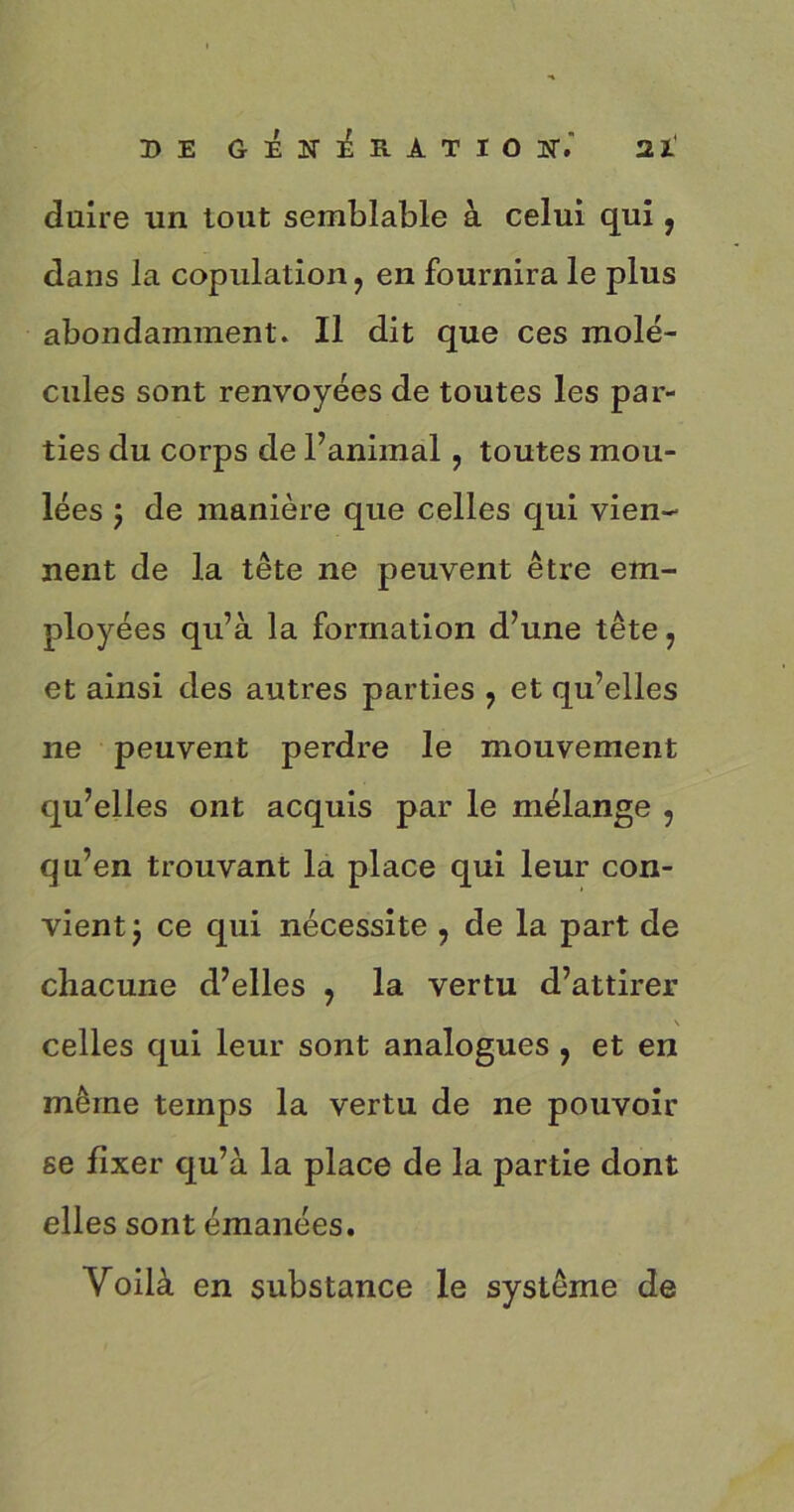 duire un tout semblable à celui qui, dans la copulation ? en fournira le plus abondamment. Il dit que ces molé- cules sont renvoyées de toutes les par- ties du corps de l’animal, toutes mou- lées 5 de manière que celles qui vien- nent de la tête ne peuvent être em- ployées qu’à la formation d’une tête 7 et ainsi des autres parties ? et qu’elles 11e peuvent perdre le mouvement qu’elles ont acquis par le mélange 5 qu’en trouvant la place qui leur con- vient j ce qui nécessite ? de la part de chacune d’elles , la vertu d’attirer V celles qui leur sont analogues , et en même temps la vertu de ne pouvoir se fixer qu’à la place de la partie dont elles sont émanées. Voilà en substance le système de