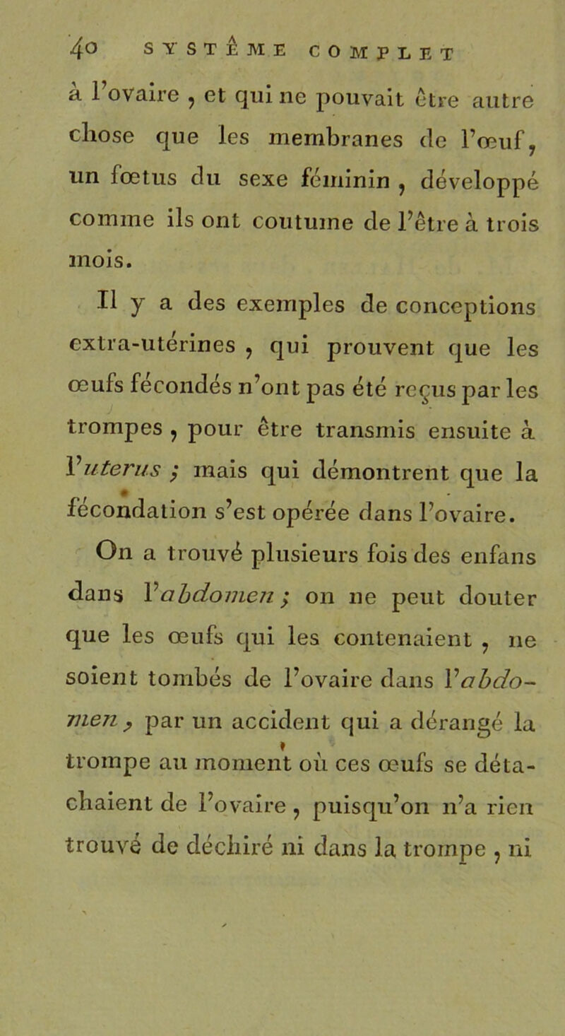 a 1 ovaire , et qui ne pouvait être autre chose que les membranes de l’œuf, un fœtus du sexe féminin , développé comme ils ont coutume de l’être à trois mois. Il y a des exemples de conceptions extra-utérines , qui prouvent que les œufs fécondés n’ont pas été reçus par les trompes , pour être transmis ensuite à Vutérus ; mais qui démontrent que la fécondation s’est opérée dans l’ovaire. On a trouvé plusieurs fois des enfans dans l’abdomen ; on ne peut douter que les œufs qui les contenaient , ne soient tombés de l’ovaire dans Vabdo- men , par un accident qui a dérangé la » trompe au moment où ces œufs se déta- chaient de l’ovaire , puisqu’on n’a rien trouvé de déchiré ni dans la trompe , ni