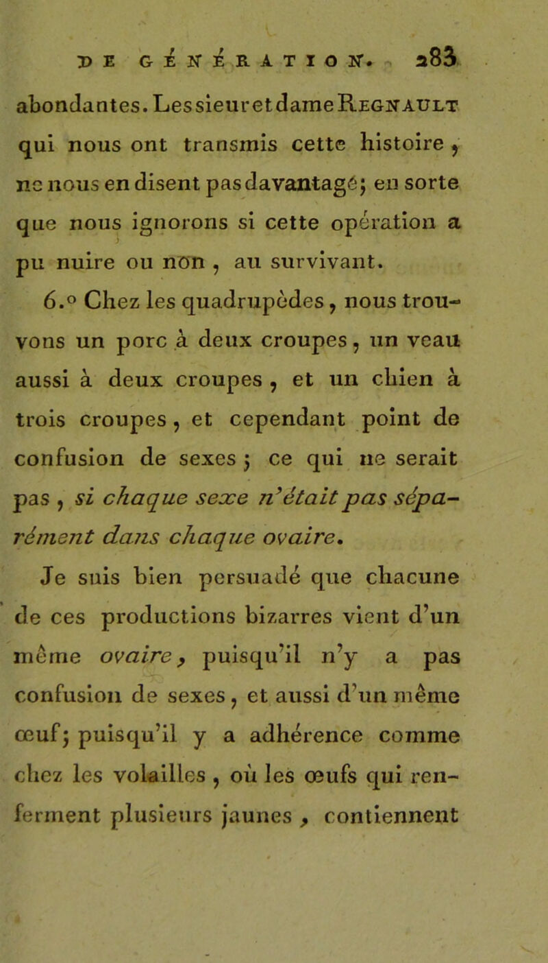 PE GÉNÉRATION”. a85 abondantes. Les sieur et dame Régnault qui nous ont transmis cette histoire , ne nous en disent pas davantage; en sorte que nous ignorons si cette opération a pu nuire ou non , au survivant. 6.° Chez les quadrupèdes , nous trou- vons un porc à deux croupes, un veau aussi à deux croupes , et un chien à trois croupes, et cependant point de confusion de sexes ; ce qui ne serait pas , si chaque sexe n’était pas sépa- rément dans chaque ovaire. Je suis bien persuadé que chacune de ces productions bizarres vient d’un même ovaire, puisqu'il n’y a pas confusion de sexes ? et aussi d’un même œuf; puisqu’il y a adhérence comme chez les volailles , où les œufs qui ren- ferment plusieurs jaunes , contiennent