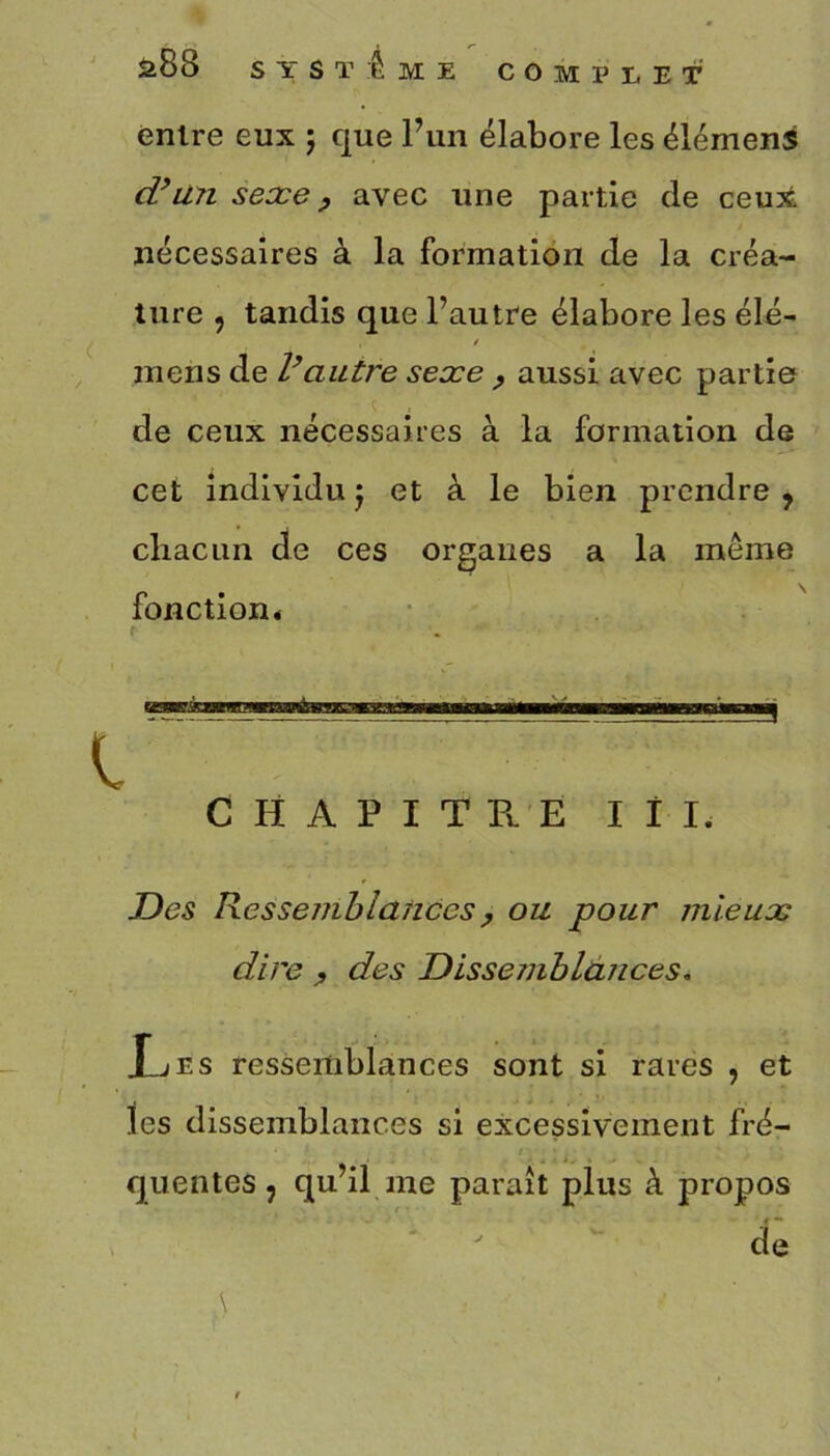 entre eux ; que l’un élabore les élémens d’un sexe, avec une partie de ceux nécessaires à la formation de la créa- ture , tandis que l’autre élabore les élé- mens de l’autre sexe ? aussi avec partie de ceux nécessaires à la formation de cet individu j et à le bien prendre , chacun de ces organes a la meme fonction. CHAPITRE I il. Des Ressemblances , ou pour mieux dire , des Dissemblances„ X-jEs ressemblances sont si rares , et les dissemblances si excessivement fré- quentes , qu’il me paraît plus à propos de \