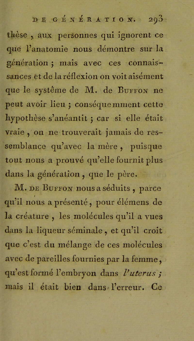 thèse , aux personnes qui ignorent ce que l’anatomie nous démontre sur la génération ; mais avec ces connais- sances et de la réflexion on voit aisément que le système de M. de Buffon ne peut avoir lieu ; conséquemment cette hypothèse s’anéantit 5 car si elle était vraie , on ne trouverait jamais de res- semblance qu’avec la mère , puisque tout nous a prouvé qu’elle fournit plus dans la génération , que le père. M. de Buffon nous a séduits , parce r qu’il nous a présenté, pour élémens de la créature , les molécules qu’il a vues dans la liqueur séminale , et qu’il croit que c’est du mélange de ces molécules avec de pareilles fournies par la femme, qu’est formé l’embryon dans Vutérus ; mais il était bien dans l’erreur. Ce