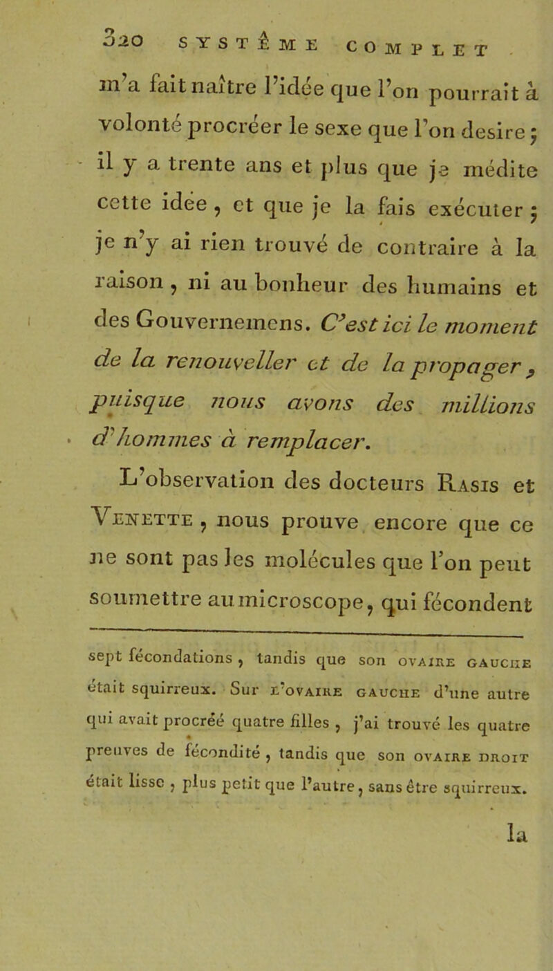 COMPLET 3ao SYSTEME in a fait naître 1 idee que l’on pourrait à. volonté procréer le sexe que l’on desire ; il y a trente ans et plus que je médite cette idee , et que je la fais exécuter 5 je n’y ai rien trouvé de contraire à la raison , ni au bonheur des humains et des Gouvernemens. C’est ici le moment de Ici renouveller et de la propaper } puisque nous avons des millions • d hommes à remplacer. L’observation des docteurs Rasis et Venette , nous prouve encore que ce 31e sont pas Jes molécules que l’on peut soumettre au microscope, qui fécondent sept fécondations , tandis que son ovaire gauche était squirreux. Sur £ ovaire gauche d’une autre qui avait procréé quatre filles , j’ai trouvé les quatre preuves de fécondité , tandis que son ovaire droit était lisse , plus petit que l’autre, sans être squirreux. la