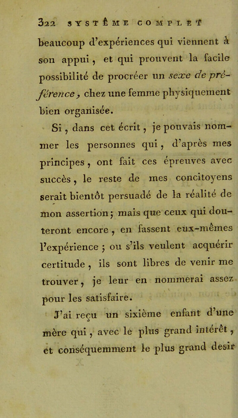 beaucoup d’expériences qui viennent à son appui, et qui prouvent la facile possibilité de procréer un sexe de pré- férence, chez une femme physiquement bien organisée. Si, dans cet écrit, je pouvais nom- mer les personnes qui ? d’après mes principes , ont fait ces épreuves avec succès, le reste de mes concitoyens serait bientôt persuadé de la réalité de mon assertion 5 mais que ceux qui dou- teront encore , en fassent eux-mêmes l’expérience j ou s’ils veulent acquérir certitude , ils sont libres de venir me trouver ^ je leur en nommerai assez pour les satisfaire. J’ai reçu un sixième enfant d une mère qui ? avec le plus grand interet, et conséquemment le plus grand désir