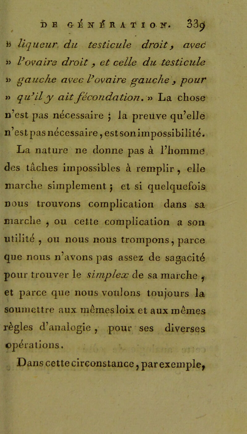 DE G^îî^RATIO'jr. 33^ h liqueur du testicule droit, avec >> l’ovaire droit , et celle du testicule i> gauche avec l’ovaire gauche 3 pour » qu’il y ait fécondation. » La chose n’est pas nécessaire j la preuve qu’elle n’estpas nécessaire, estsonimpossibilité. La nature ne donne pas à l’homme des tâches impossibles à remplir , elle marche simplement j et si quelquefois nous trouvons complication dans sa marche , ou cette complication a son utilité , ou nous nous trompons, parce que nous n’avons pas assez de sagacité pour trouver le simplex de sa marche , et parce que nous voulons toujours la soumettre aux mêmesloix et aux mêmes règles d’analogie, pour ses diverses opérations. Dans cettecirconstance ? par exemple,