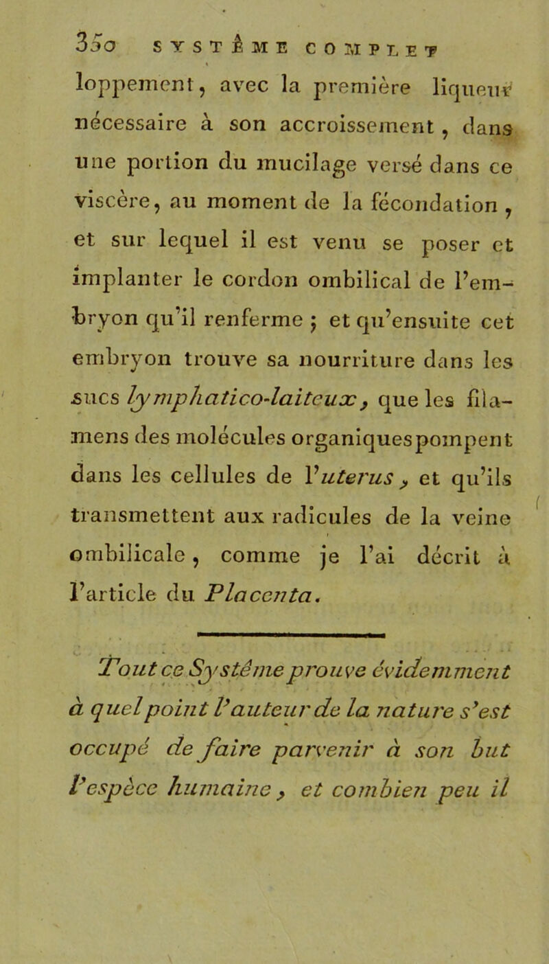 loppement, avec la première liqueur nécessaire à son accroissement , clans une portion du mucilage versé dans ce viscère, au moment de la fécondation , et sur lequel il est venu se poser et implanter le cordon ombilical de l’em- bryon qu’il renferme ; et qu’ensuite cet embryon trouve sa nourriture dans les -sucs lymphatico-laitcuæ, que les fila- mens des molécules organiques pompent dans les cellules de l'utérus , et qu’ils transmettent aux radicules de la veine ombilicale, comme je l’ai décrit à l’article du Placcjita. Tout ce Système prouve évidemment à quel point V auteur de la Jiatui'e syest occupé de faire parvenir à son but Vespèce humaine , et combien peu il