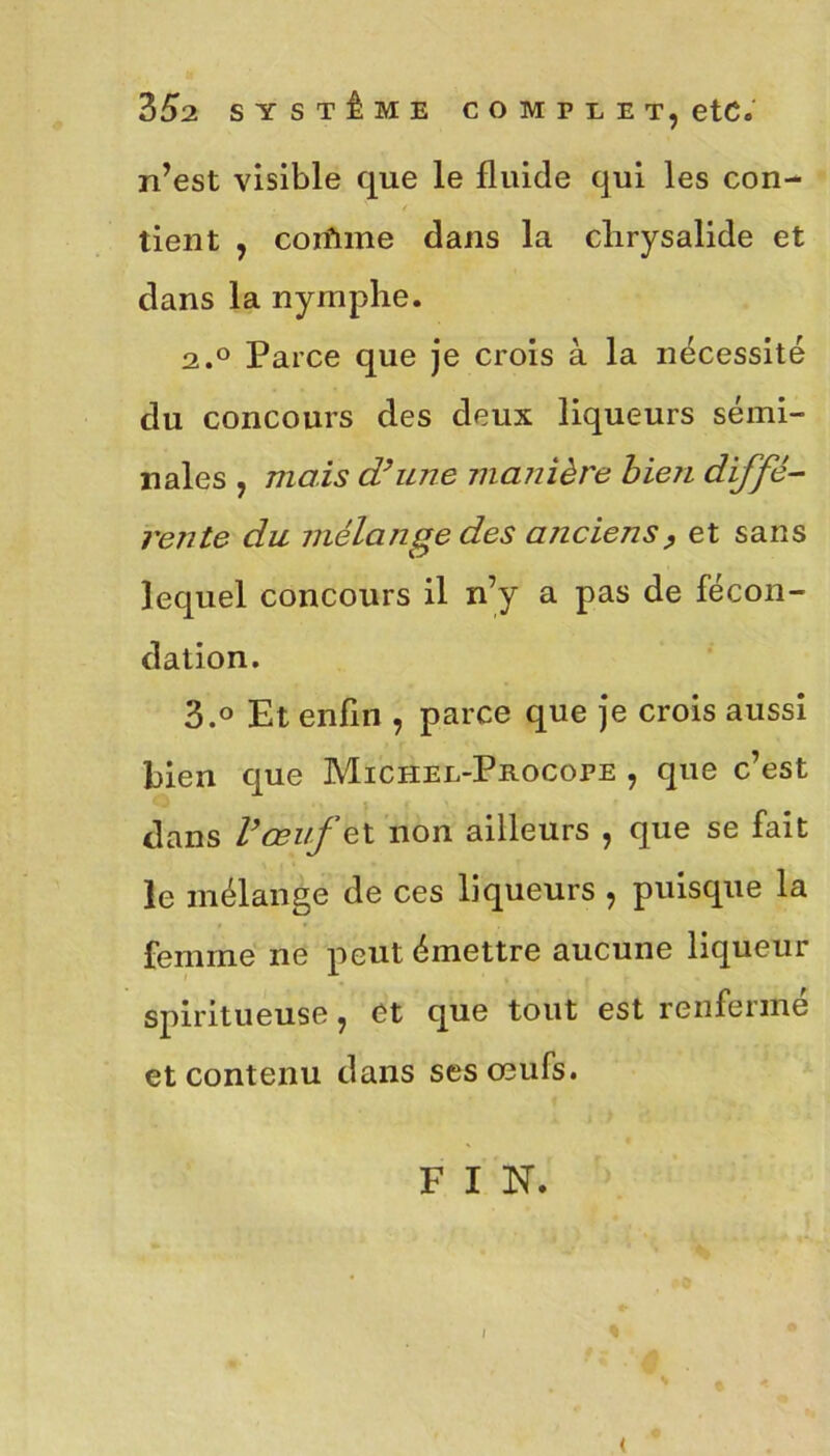 n’est visible que le fluide qui les con- tient , coifnne dans la chrysalide et dans la nymphe. 2.0 Parce que je crois à la nécessité du concours des deux liqueurs sémi- nales , mais d’une manière bien diffé- rente du mélange des anciens, et sans lequel concours il n’y a pas de fécon- dation. 3.° Et enfin , parce que je crois aussi bien que Michel-Procofe , que c’est dans l’œuf et non ailleurs , que se fait le mélange de ces liqueurs , puisque la femme ne peut émettre aucune liqueur spiritueuse, et que tout est renfermé et contenu dans ses œufs. F I ’N. (