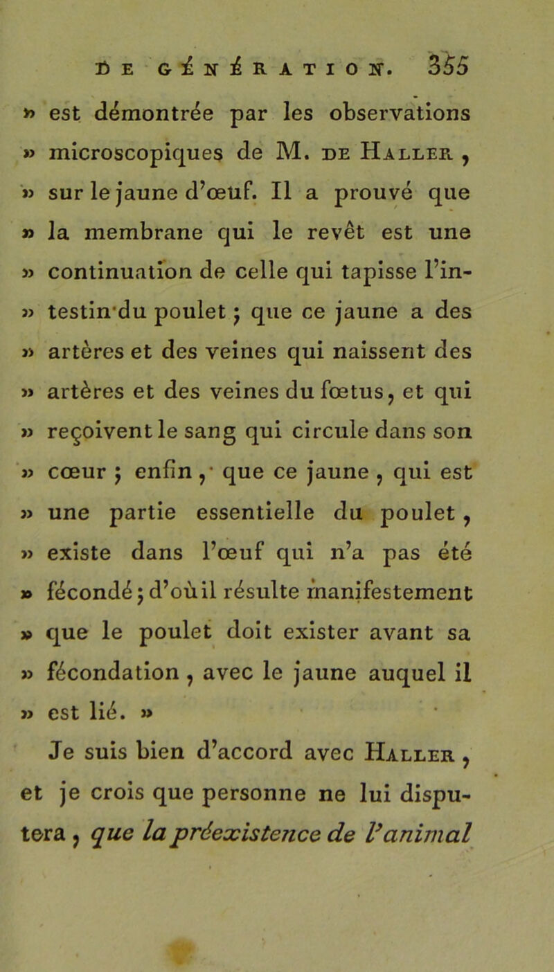 » est démontrée par les observations » microscopiques de M. de Haller. , » sur le jaune d’œuf. Il a prouvé que » la membrane qui le revêt est une » continuation de celle qui tapisse l’in- » testin'du poulet j que ce jaune a des » artères et des veines qui naissent des » artères et des veines du fœtus, et qui » reçoivent le sang qui circule dans son » cœur 5 enfin ,• que ce jaune , qui est 3) une partie essentielle du poulet , » existe dans l’œuf qui n’a pas été » fécondé ; d’où il résulte manifestement » que le poulet doit exister avant sa » fécondation, avec le jaune auquel il » est lié. » Je suis bien d’accord avec Haller. , et je crois que personne ne lui dispu- tera , que la préexistence de Vanimal