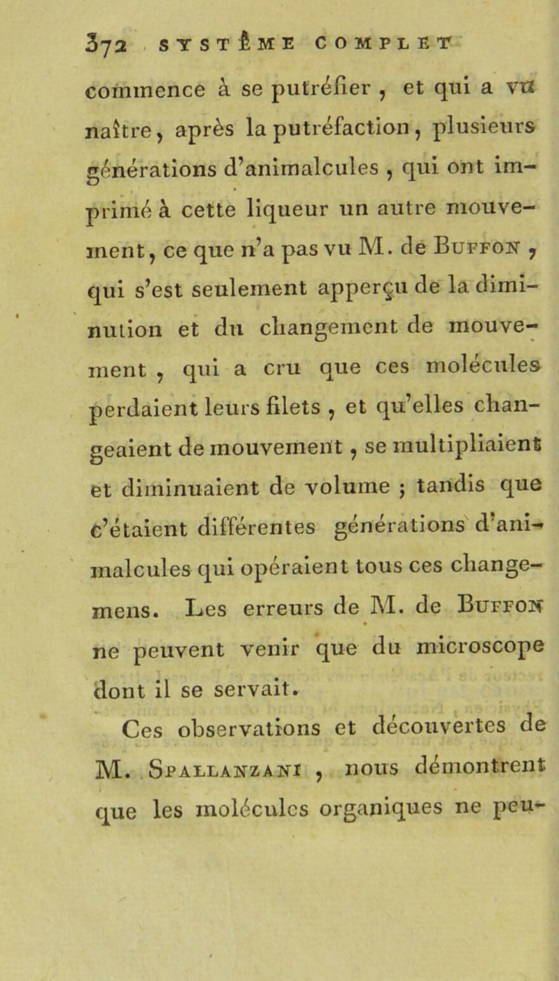 commence à se putréfier , et qui a v« naître, après la putréfaction , plusieurs générations d’animalcules , qui ont im- primé à cette liqueur un autre mouve- ment, ce que n’a pas vu M. de Buffon , qui s’est seulement apperçu de la dimi- nution et du changement de mouve- ment , qui a cru que ces molécules perdaient leurs filets , et qu’elles chan- geaient de mouvement, se multipliaient et diminuaient de volume j tandis que c’étaient différentes générations d’ani- malcules qui opéraient tous ces change- mens. Les erreurs de M. de Buffoh ne peuvent venir que du microscope dont il se servait. Ces observations et découvertes de M. Spallanzani , nous démontrent que les molécules organiques ne peu-