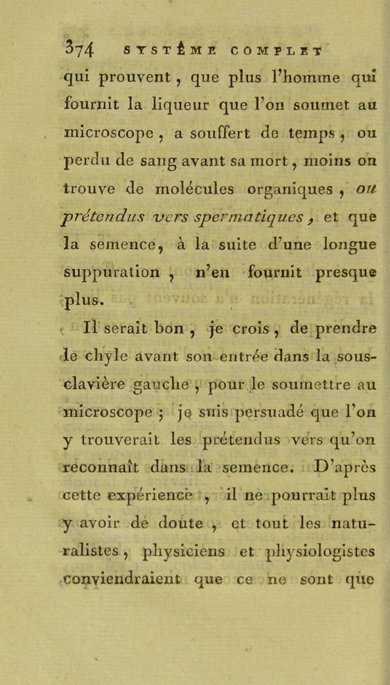 qui prouvent, que plus l’homme qui fournit la liqueur que l’on soumet au microscope , a souffert de temps , ou perdu de sang avant sa mort, moins on trouve de molécules organiques , ou prétendus vers spermatiques , et que la semence, à la suite d’une longue suppuration , n’en fournit presque plus. Il serait bon , je crois , de prendre le chyle avant son entrée dans la sous- clavière gauche , pour le soumettre au microscope ; je suis persuadé que l’on y trouverait les prétendus vers qu’on reconnaît dans la semence. D’après cette expérience , il ne pourrait plus y avoir de doute , et tout les natu- ralistes , physiciens et physiologistes conviendraient que ce ne sont que