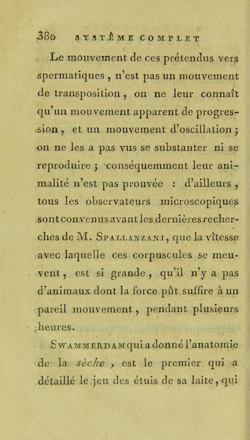 Le mouvement de ces prétendus vers spermatiques , n’est pas un mouvement de transposition , on ne leur connaît qu’un mouvement apparent de progres- sion , et un mouvement d’oscillation ) on ne les a pas vus se substanter ni se reproduire ; Conséquemment leur ani- malité n’est pas prouvée : d’ailleurs , tous les observateurs microscopiques sont convenus avant les dernières recher- ches de M. Spallanzani , que la vitesse avec laquelle ces corpuscules se meu- vent , est si grande , qu’il n’y a pas d’animaux dont la force pût suffire à un pareil mouvement, pendant plusieurs heures. SwAMMERDAMquiadonné l’anatomie de la sèche , est le premier qui a détaillé le jeu des étuis de sa laite 7 qui