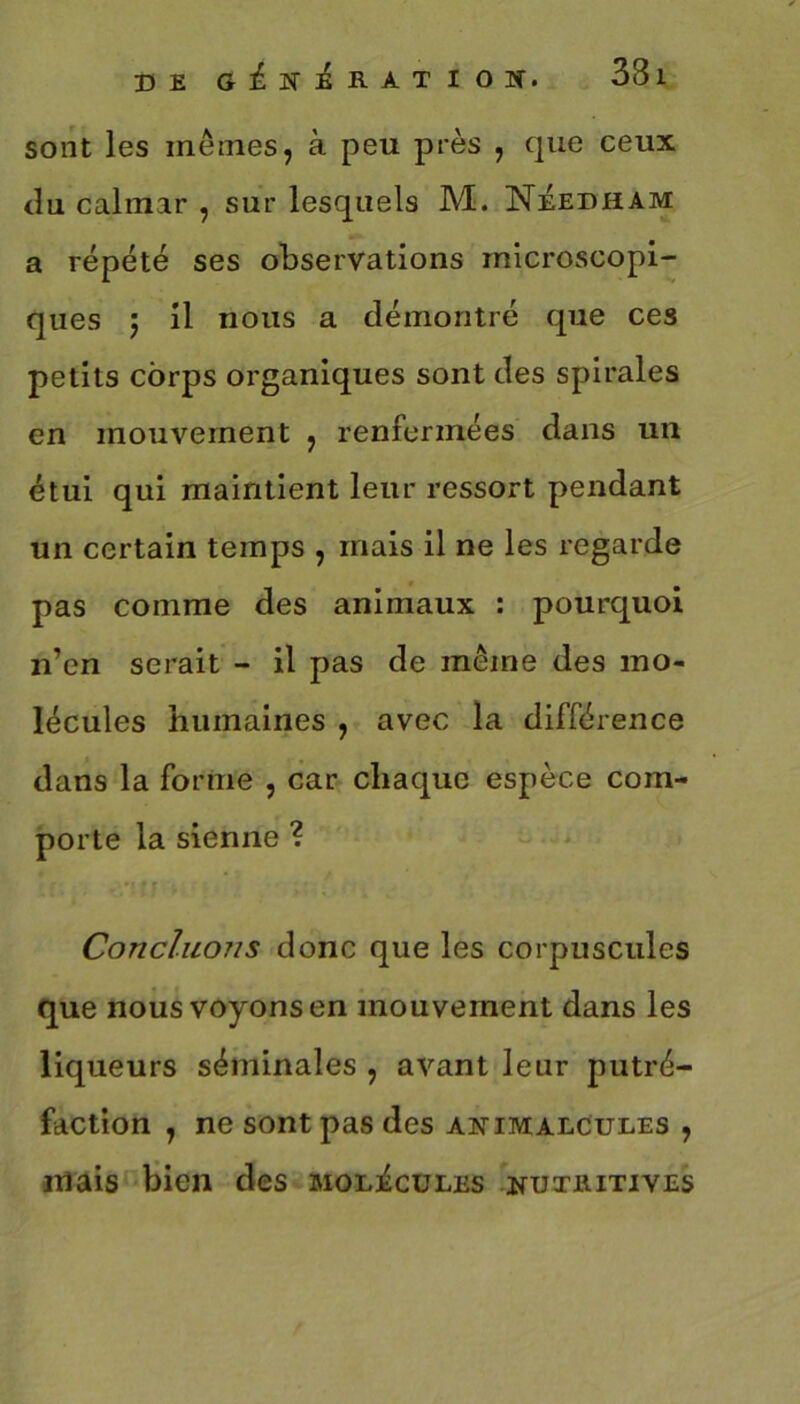 DE GfirifiATIOS. 33l sont les mêmes, à peu près , que ceux du calmar , sur lesquels M. Néedham a répété ses observations microscopi- ques 5 il nous a démontré que ces petits corps organiques sont des spirales en mouvement , renfermées dans un étui qui maintient leur ressort pendant un certain temps , mais il ne les regarde pas comme des animaux : pourquoi n’en serait - il pas de même des mo- lécules humaines , avec la différence dans la forme , car chaque espèce com- porte la sienne ? Concluons donc que les corpuscules que nous voyons en mouvement dans les liqueurs séminales , avant leur putré- faction , ne sont pas des animalcules , mais bien des molécules nuthitives