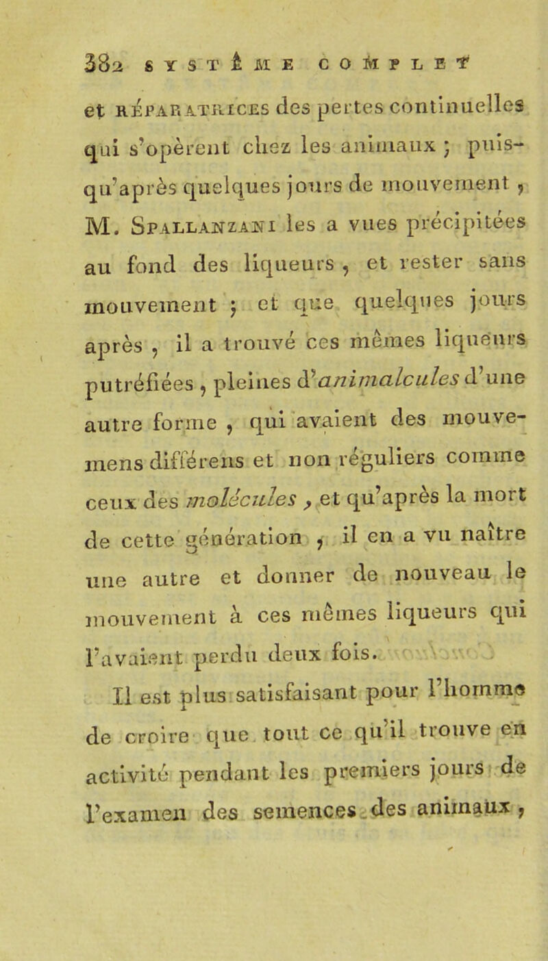 et réparatrices des pertes continuelles qui s’opèrent chez les animaux ; puis- qu’après quelques jours de mouvement , M. Spallanzani les a vues précipitées au fond des liqueurs , et rester sans mouvement ) et que quelques jours après , il a trouvé ces mêmes liqueurs putréfiées •, pleines d (înimcilcules d une autre forme , qui avaient des mouve- mens différons et non réguliers comme ceux des molécules , et qu’après la mort de cette génération , il en a vu naître une autre et donner de nouveau le mouvement à ces memes liqueuis qui l’avaient perdu deux fois. Il est plus satisfaisant pour l’homme de croire que tout ce qu il tiouve en activité pendant les premiers jours de l’examen des semences des animaux ?