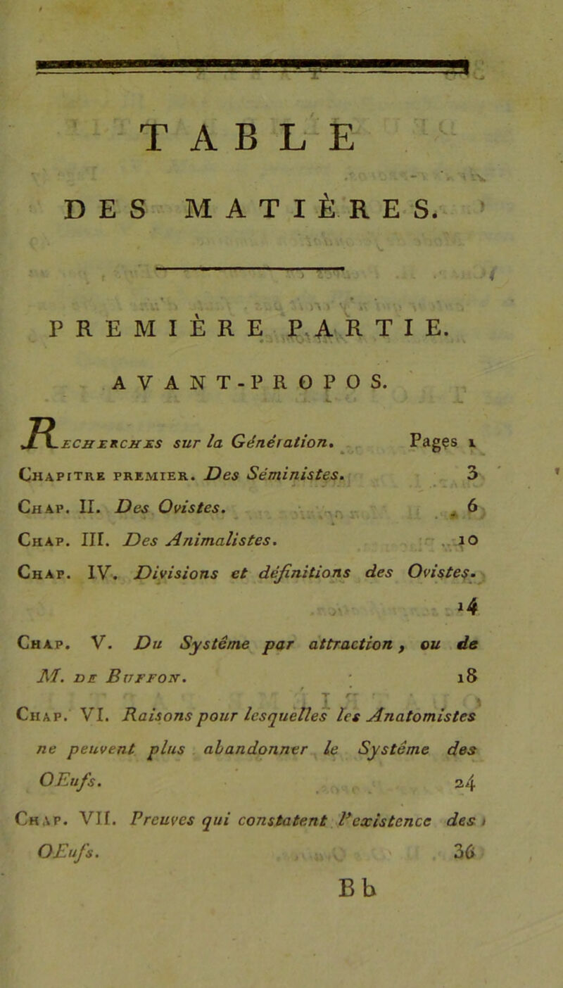 TABLE DES MATIÈRES. PREMIERE PARTIE. Pagçs i 3 6 *. io AVANT-PROPOS. +£\.ECiii:KCJtxs sur la Génération. Chapitre premier. Des Séministes. Chap. II. Des Ovistes. Chàp. III. Des Animalistes. Chap. IV. Divisions et définitions des Ovistes. *4 Chap. V. Du Système par attraction, ou de M. VE Buffon. 18 r • i. I ^ ' Chap. VI. Raisons pour lesquelles les Anatomistes ne peuvent plus abandonner le Système des OEufs. a4 Chap. Vif. Preuves qui constatent Pexistence des i OEufs. 36 B b