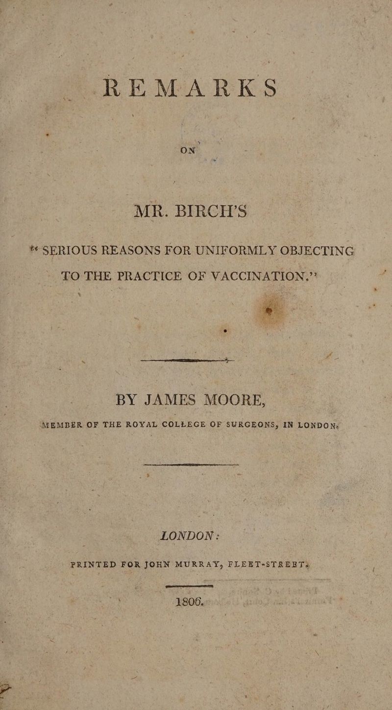 URE MA RES MR. BIRCH’S * SERIOUS REASONS FOR UNIFORMLY OBJECTING » TO THE PRACTICE OF VACCINATION,” % BY JAMES MOORE, MEMBER OF THE ROYAL COLLEGE OF SURGEONS, IN LONDON, LONDON: PRINTED FOR JOHN MURRAY, FLEETsSTREETs. oA SNe Bane 1806.