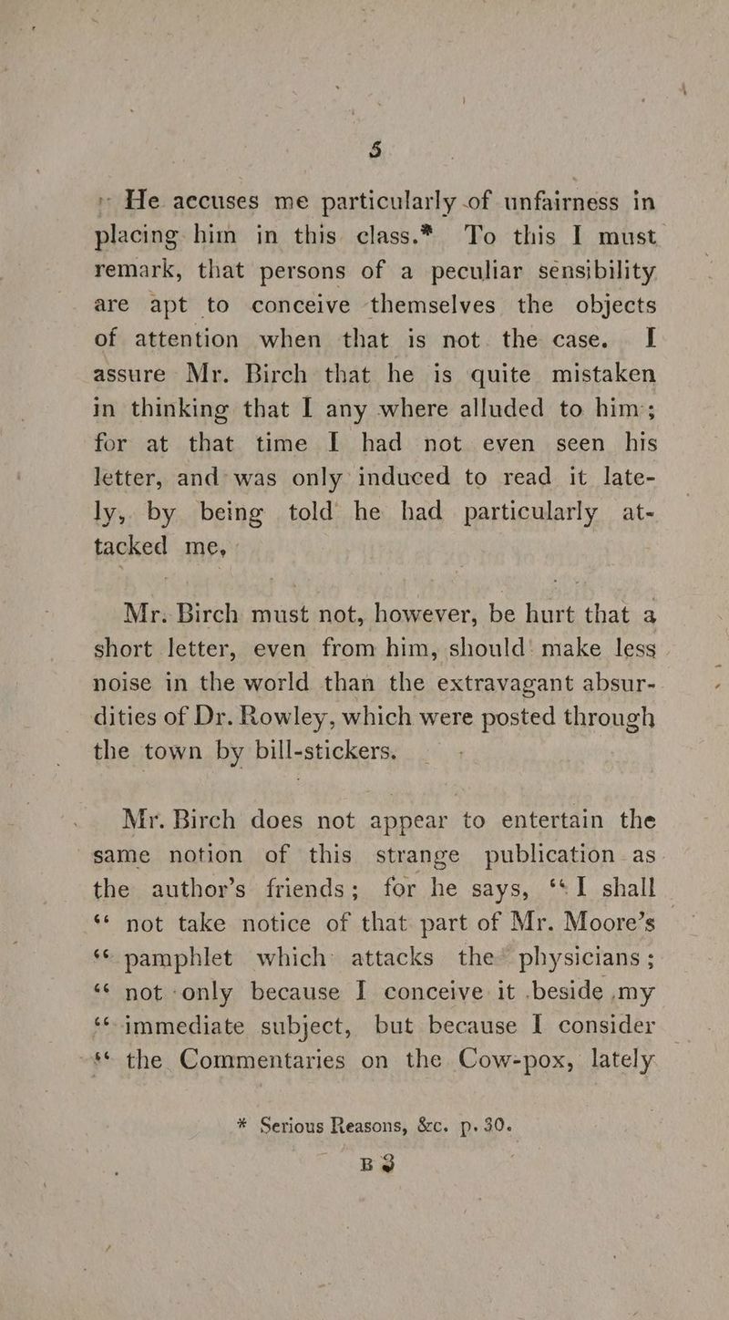 + He accuses me particularly of unfairness in placing him in this class.* To this I must remark, that persons of a peculiar sensibility are apt to conceive themselves the objects of attention when that is not. the case. I assure Mr. Birch that he is quite mistaken in thinking that I any where alluded to him; for at that time I had not. even seen _ his letter, and» was only induced to read it late- ly, by being told he had particularly at- tacked me, Mr. Birch must not, however, be hurt that a short letter, even from him, should: make less noise in the world than the extravagant absur- dities of Dr. Rowley, which were posted through the town by bill-stickers. Mr. Birch does not appear to entertain the same notion of this strange publication as the author’s friends; for he says, ‘*I shall ‘* not take notice of that part of Mr. Moore’s ‘© pamphlet which attacks the’ physicians ; ‘¢ not only because I conceive it .beside my ‘* immediate subject, but because I consider ~** the Commentaries on the Cow-pox, lately * Serious Reasons, &amp;c. p. 30. BS
