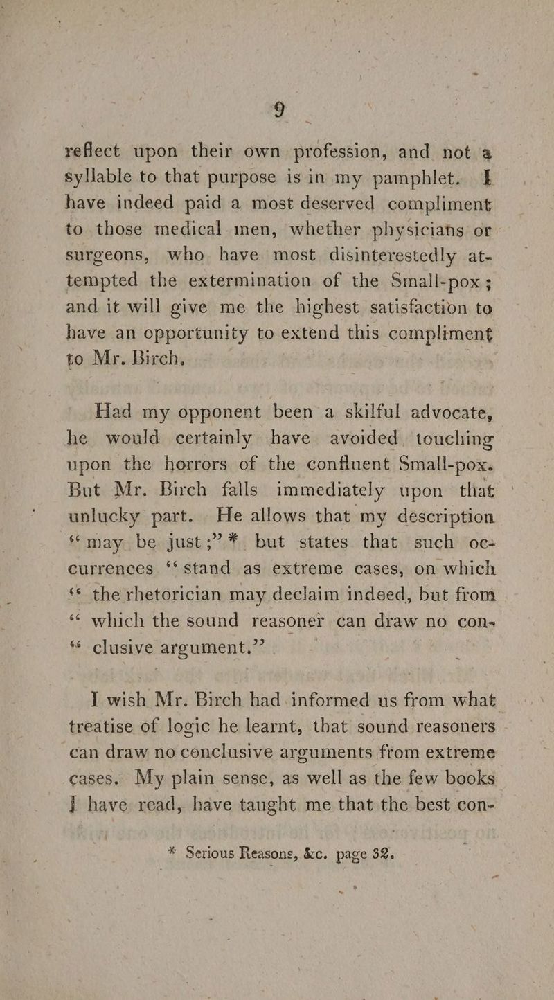 reflect upon their own profession, and not 4 syllable to that purpose isin my pamphlet. } have indeed paid a most deserved compliment to those medical. men, whether physiciahs or surgeons, who have most disinterestedly at- tempted the extermination of the Small-pox ; and it will give me the highest satisfaction to have an opportunity to extend this compliment to Mr. Birch, Had my opponent been a skilful advocate, he would certainly have avoided, touching upon the horrors of the confluent Small-pox. But Mr. Birch falls immediately upon that unlucky part. He allows that my description “may be just;’.* but states that such oe- currences ‘‘ stand as extreme cases, on which ** the rhetorician may declaim indeed, but from ‘** which the sound reasoner can draw no con- ** clusive argument.” I wish Mr. Birch had. informed us from what treatise of logic he learnt, that sound reasoners can draw no conclusive arguments from extreme cases. My plain sense, as well as the few books ] have read, have taught me that the best con-