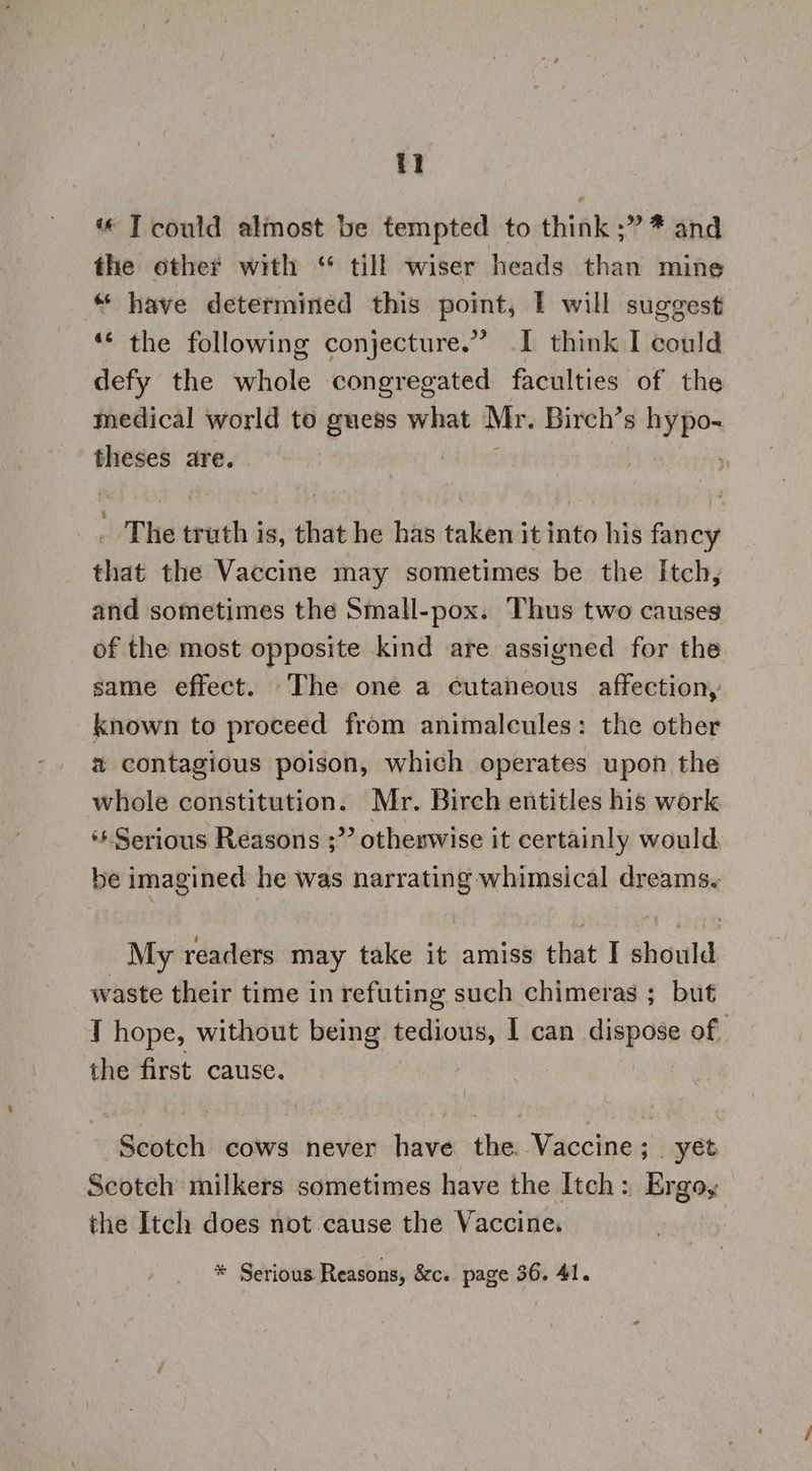 1 « T could almost be tempted to think ;” * and the other with ‘“ till wiser heads than mine “ have determined this point, I will suggest ‘© the following conjecture.” .I think I could defy the whole congregated faculties of the medical world to guess what Mr. Birch’s hypo- theses are. , _ The truth is, that he has taken it into his fancy that the Vaccine may sometimes be the Itch, and sometimes the Small-pox. Thus two causes of the most opposite kind are assigned for the same effect. The one a cutaneous affection, known to proceed from animalcules: the other % contagious poison, which operates upon the whole constitution. Mr. Birch entitles his work ** Serious Reasons ;” otheswise it certainly would be imagined he was narrating whimsical dreams. My readers may take it amiss that I should _ waste their time in refuting such chimeras ; but I hope, without being tedious, I can dispose of the first cause. . Scotch cows never have the. Vaccine; yet Scotch milkers sometimes have the Itch: Ergo, the Itch does not cause the Vaccine.