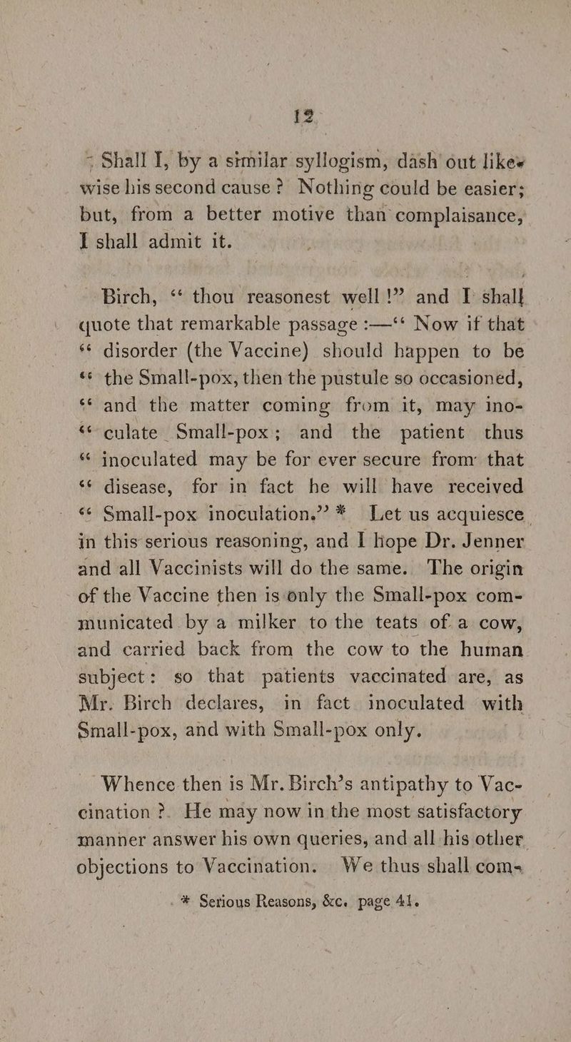 - Shall I, by a stmilar syllogism, dash’ out like« wise his second cause ? Nothing could be easier; but, from a better motive than complaisance, I shall admit it. Birch, ‘* thou reasonest well!” and I shalk quote that remarkable passage :—‘‘ Now if that ** disorder (the Vaccine) should happen to be ‘* the Small-pox, then the pustule so occasioned, ‘* and the matter coming from it, may iIno- «¢ culate Small-pox; and _ the patient thus * inoculated may be for ever secure from’ that ‘¢ disease, for in fact he will have received «¢ Small-pox inoculation.” * Let us acquiesce. in this serious reasoning, and I lope Dr. Jenner and all Vaccinists will do the same. The origin of the Vaccine then is only the Small-pox com- municated by a milker to the teats of a cow, and carried back from the cow to the human subject: so that patients vaccinated are, as Mr. Birch declares, in fact inoculated with Small-pox, and with Small-pox only. Whence then is Mr. Birch’s antipathy to Vac- cination >. He may now in the most satisfactory manner answer his own queries, and all his other. objections to Vaccination. We thus shall coms