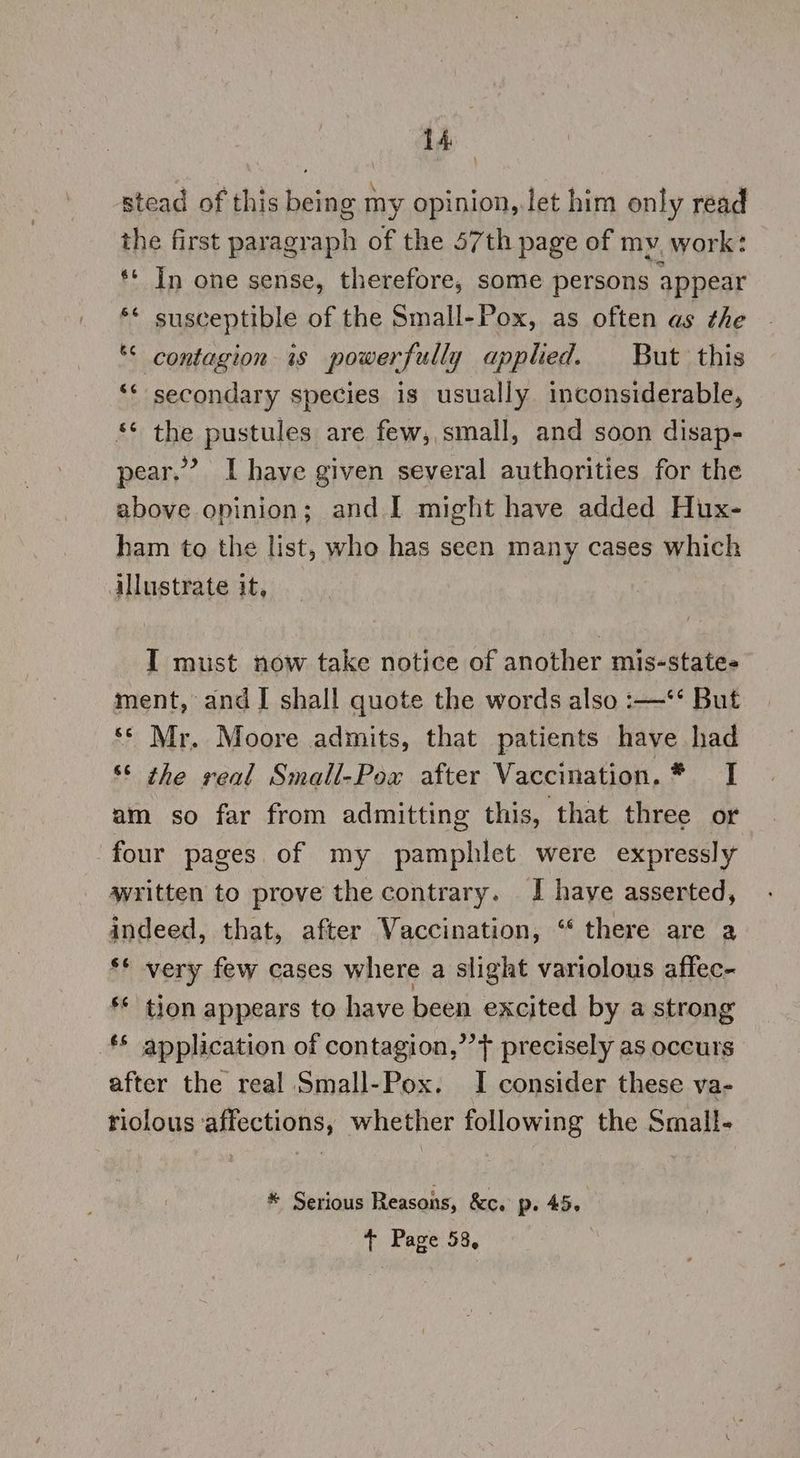 stead of this being my opinion, let him only read the first paragraph of the 57th page of my, work: ** In one sense, therefore, some persons appear ‘* susceptible of the Small-Pox, as often as the “< contagion is powerfully applied. But this ‘¢ secondary species is usually inconsiderable, *¢ the pustules are few, small, and soon disap- pear.’ I have given several authorities for the above oninion; and I might have added Hux- ham to the list, who has seen many cases which illustrate it, “ I must now take notice of another mis-state- ment, and I shall quote the words also :—**‘ But ‘* Mr. Moore admits, that patients have had 6S the veal Small-Pox after Vaccination. * I am so far from admitting this, that three or four pages of my pamphlet were expressly written to prove the contrary. I have asserted, indeed, that, after Vaccination, “‘ there are a ** very few cases where a slight variolous affec- ** tion appears to have been excited by a strong ** application of contagion,’’} precisely as occurs after the real Small-Pox. I consider these va- tiolous ‘affections, whether following the Small- * Serious Reasons, &amp;c. p. 45. + Page 58,